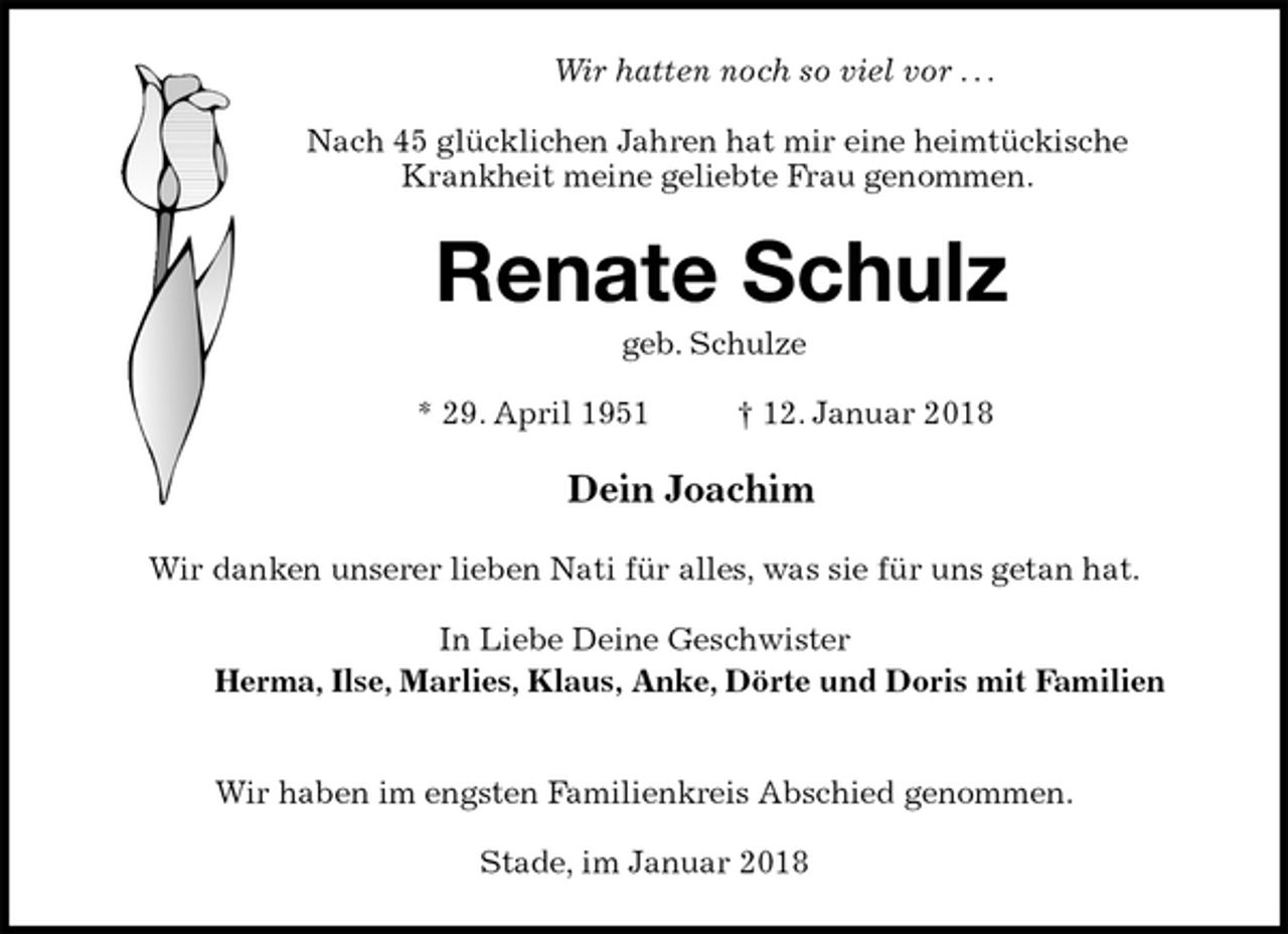 <p>Wir hatten noch so viel vor . . .</p><p>Nach 45 glücklichen Jahren hat mir eine heimtückische<br />Krankheit meine geliebte Frau genommen.<br />Renate Schulz<br />geb. Schulze</p><p>* 29. April 1951 † 12. Januar 2018<br />Dein Joachim<br />Wir danken unserer lieben Nati für alles, was sie für uns getan hat.</p><p>In Liebe Deine Geschwister<br />Herma, Ilse, Marlies, Klaus, Anke, Dörte und Doris mit Familien</p><p>Wir haben im engsten Familienkreis Abschied genommen.</p><p>Stade, im Januar 2018</p>