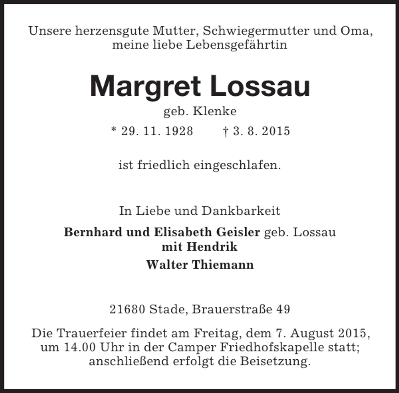<p>Unsere herzensgute Mutter, Schwiegermutter und Oma, meine liebe Lebensgefährtin<br />Margret Lossau<br />geb. Klenke<br />* 29. 11. 1928 † 3. 8. 2015<br />ist friedlich eingeschlafen.<br />In Liebe und Dankbarkeit<br />Bernhard und Elisabeth Geisler geb. Lossau<br />mit Hendrik<br />Walter Thiemann<br />21680 Stade, Brauerstraße 49<br />Die Trauerfeier findet am Freitag, dem 7. August 2015, um 14.00 Uhr in der Camper Friedhofskapelle statt;<br />anschließend erfolgt die Beisetzung.</p>