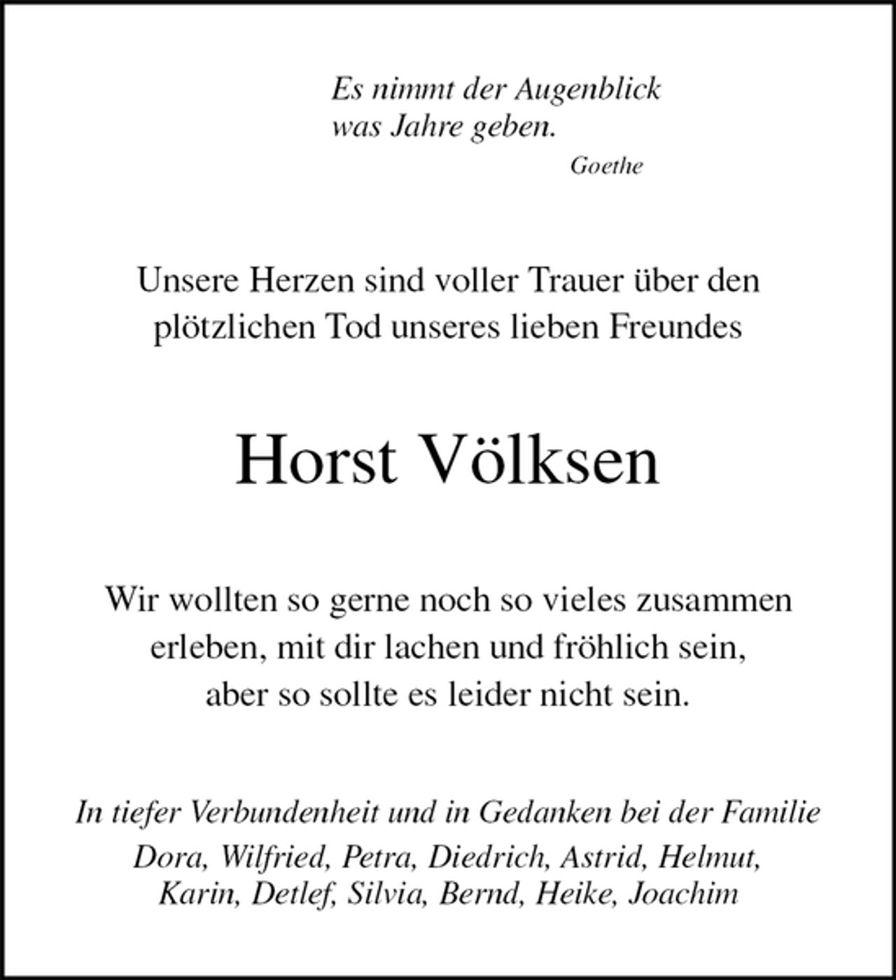 <p>Es nimmt der Augenblick<br />was Jahre geben.<br />Goethe<br />Unsere Herzen sind voller Trauer über den<br />plötzlichen Tod unseres lieben Freundes<br />Horst Völksen<br />Wir wollten so gerne noch so vieles zusammen<br />erleben, mit dir lachen und fröhlich sein,<br />aber so sollte es leider nicht sein.<br />In tiefer Verbundenheit und in Gedanken bei der Familie<br />Dora, Wilfried, Petra, Diedrich, Astrid, Helmut,<br />Karin, Detlef, Silvia, Bernd, Heike, Joachim</p>