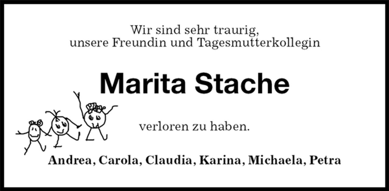<p>Wir sind sehr traurig,<br />unsere Freundin und Tagesmutterkollegin<br />Marita Stache<br />verloren zu haben.<br />Andrea, Carola, Claudia, Karina, Michaela, Petra</p>
