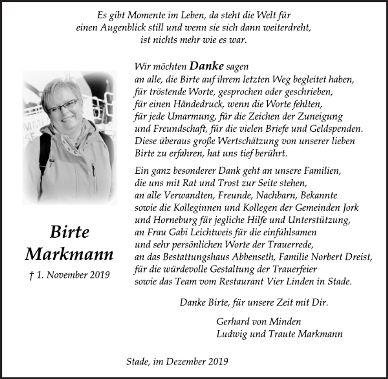 <p>Es gibt Momente im Leben, da steht die Welt für<br />einen Augenblick still und wenn sie sich dann weiterdreht,<br />ist nichts mehr wie es war.<br />Wir möchten Danke sagen<br />an alle, die Birte auf ihrem letzten Weg begleitet haben,<br />für tröstende Worte, gesprochen oder geschrieben,<br />für einen Händedruck, wenn die Worte fehlten,<br />für jede Umarmung, für die Zeichen der Zuneigung<br />und Freundschaft, für die vielen Briefe und Geldspenden.<br />Diese überaus große Wertschätzung von unserer lieben<br />Birte zu erfahren, hat uns tief berührt.<br />Ein ganz besonderer Dank geht an unsere Familien,<br />die uns mit Rat und Trost zur Seite stehen,<br />an alle Verwandten, Freunde, Nachbarn, Bekannte<br />sowie die Kolleginnen und Kollegen der Gemeinden Jork<br />und Horneburg für jegliche Hilfe und Unterstützung,<br />an Frau Gabi Leichtweis für die einfühlsamen<br />und sehr persönlichen Worte der Trauerrede,<br />an das Bestattungshaus Abbenseth, Familie Norbert Dreist,<br />für die würdevolle Gestaltung der Trauerfeier<br />sowie das Team vom Restaurant Vier Linden in Stade.<br />Danke Birte, für unsere Zeit mit Dir.<br />Gerhard von Minden<br />Ludwig und Traute Markmann<br />Stade, im Dezember 2019<br />Birte Markmann<br />+ 1. November 2019</p>