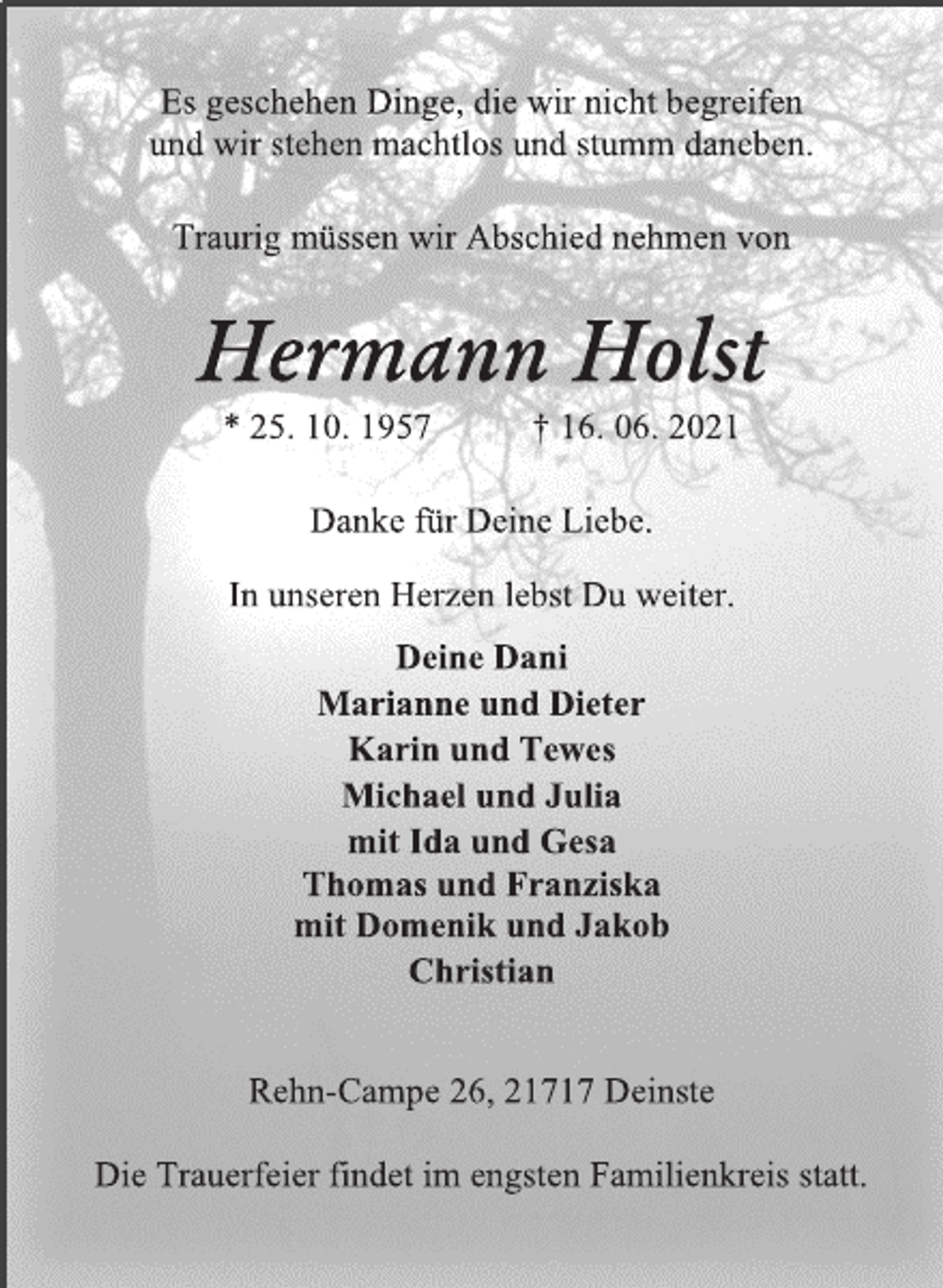 <p>Es geschehen Dinge, die wir nicht begreifen<br />und wir stehen machtlos und stumm daneben.</p>
<p>Traurig müssen wir Abschied nehmen von</p>
<p>Hermann Holst<br />* 25.10.1957 + 16.06.2021</p>
<p>Danke für Deine Liebe.</p>
<p>In unseren Herzen Lebst Du weiter.</p>
<p>Deine Dani<br />Marianne und Dieter<br />Karin und Tewes<br />Michael und Julia<br />mit Ida und Gesa<br />Thomas und Franziska<br />mit Domenik und Jakob<br />Christian</p>
<p>Rehn-Campe 26, 21717 Deinste</p>
<p>Die Trauerfeier findet im engsten Familienkreis statt.</p>