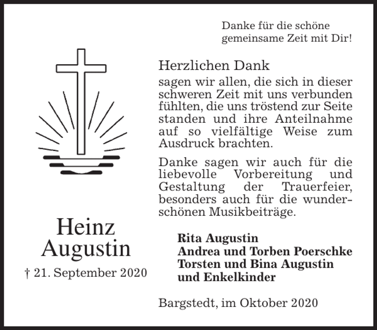 <p>Danke für die schöne<br />gemeinsame Zeit mit Dir!<br />Herzlichen Dank<br />sagen wir allen, die sich in dieser schweren Zeit mit uns verbunden<br />fühlten, die uns tröstend zur Seite<br />standen und ihre Anteilnahme auf so vielfältige Weise zum<br />Ausdruck brachten.<br />Danke sagen wir auch für die liebevolle Vorbereitung und<br />Gestaltung der Trauerfeier,<br />besonders auch für die wunderschönen Musikbeiträge.<br />Bargstedt, im Oktober 2020<br />Rita Augustin<br />Andrea und Torben Poerschke<br />Torsten und Bina Augustin<br />und Enkelkinder<br />Heinz<br />Augustin<br />† 21. September 2020</p>