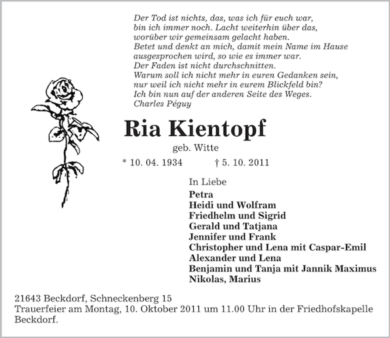 <p>Der Tod ist nichts, das, was ich für euch war,<br />bin ich immer noch. Lacht weiterhin über das,<br />worüber wir gemeinsam gelacht haben.<br />Betet und denkt an mich, damit mein Name im Hause<br />ausgesprochen wird, so wie es immer war.<br />Der Faden ist nicht durchschnitten.<br />Warum soll ich nicht mehr in euren Gedanken sein,<br />nur weil ich nicht mehr in eurem Blickfeld bin?<br />Ich bin nun auf der anderen Seite des Weges.<br />Charles Péguy</p><p>Ria Kientopf<br />geb. Witte<br />* 10. 04. 1934</p><p>† 5. 10. 2011<br />In Liebe<br />Petra<br />Heidi und Wolfram<br />Friedhelm und Sigrid<br />Gerald und Tatjana<br />Jennifer und Frank<br />Christopher und Lena mit Caspar-Emil<br />Alexander und Lena<br />Benjamin und Tanja mit Jannik Maximus<br />Nikolas, Marius</p><p>21643 Beckdorf, Schneckenberg 15<br />Trauerfeier am Montag, 10. Oktober 2011 um 11.00 Uhr in der Friedhofskapelle<br />Beckdorf.</p>