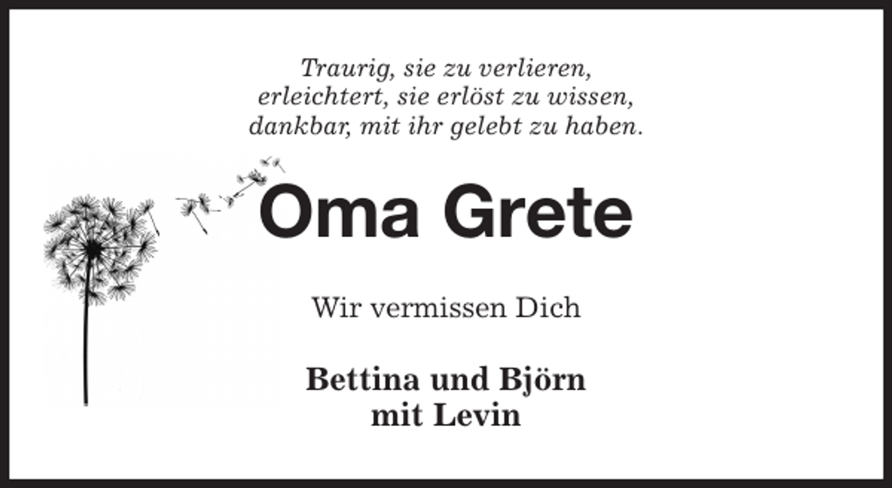 <p>Traurig, sie zu verlieren,<br />erleichtert, sie erlöst zu wissen,<br />dankbar, mit ihr gelebt zu haben.<br />Oma Grete<br />Wir vermissen Dich<br />Bettina und Björn<br />mit Levin</p>