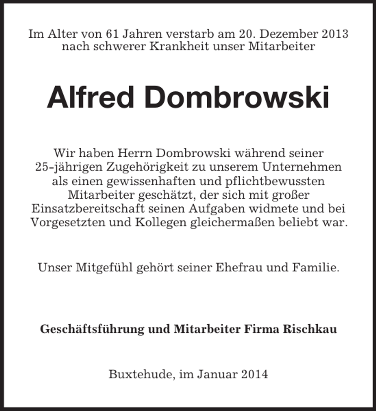 <p>Im Alter von 61 Jahren verstarb am 20. Dezember 2013<br />nach schwerer Krankheit unser Mitarbeiter<br />Alfred Dombrowski<br />Wir haben Herrn Dombrowski während seiner<br />25-jährigen Zugehörigkeit zu unserem Unternehmen<br />als einen gewissenhaften und pflichtbewussten<br />Mitarbeiter geschätzt, der sich mit großer<br />Einsatzbereitschaft seinen Aufgaben widmete und bei<br />Vorgesetzten und Kollegen gleichermaßen beliebt war.<br />Unser Mitgefühl gehört seiner Ehefrau und Familie.</p><p>Geschäftsführung und Mitarbeiter Firma Rischkau<br />Buxtehude, im Januar 2014</p>
