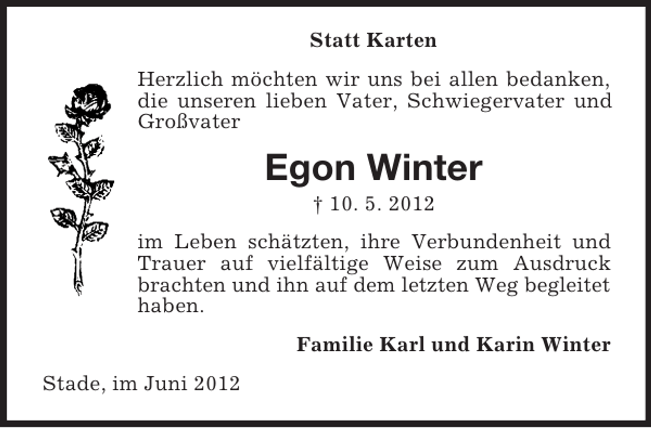 <p>Statt Karten<br />Herzlich möchten wir uns bei allen bedanken,<br />die unseren lieben Vater, Schwiegervater und<br />Großvater</p><p>Egon Winter<br />† 10. 5. 2012<br />im Leben schätzten, ihre Verbundenheit und<br />Trauer auf vielfältige Weise zum Ausdruck<br />brachten und ihn auf dem letzten Weg begleitet<br />haben.<br />Familie Karl und Karin Winter<br />Stade, im Juni 2012</p>