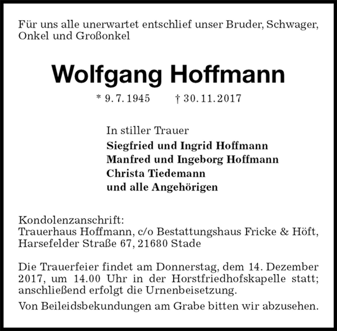 <p>Für uns alle unerwartet entschlief unser Bruder, Schwager,<br />Onkel und Großonkel<br />Wolfgang Hoffmann<br />* 9. 7. 1945 † 30. 11. 2017<br />In stiller Trauer<br />Siegfried und Ingrid Hoffmann<br />Manfred und Ingeborg Hoffmann<br />Christa Tiedemann<br />und alle Angehörigen<br />Kondolenzanschrift:<br />Trauerhaus Hoffmann, c/o Bestattungshaus Fricke &amp; Höft,<br />Harsefelder Straße 67, 21680 Stade</p>
<p>Die Trauerfeier findet am Donnerstag, dem 14. Dezember 2017, um 14.00 Uhr in der Horstfriedhofskapelle statt; anschließend erfolgt die Urnenbeisetzung.<br />Von Beileidsbekundungen am Grabe bitten wir abzusehen.</p>
