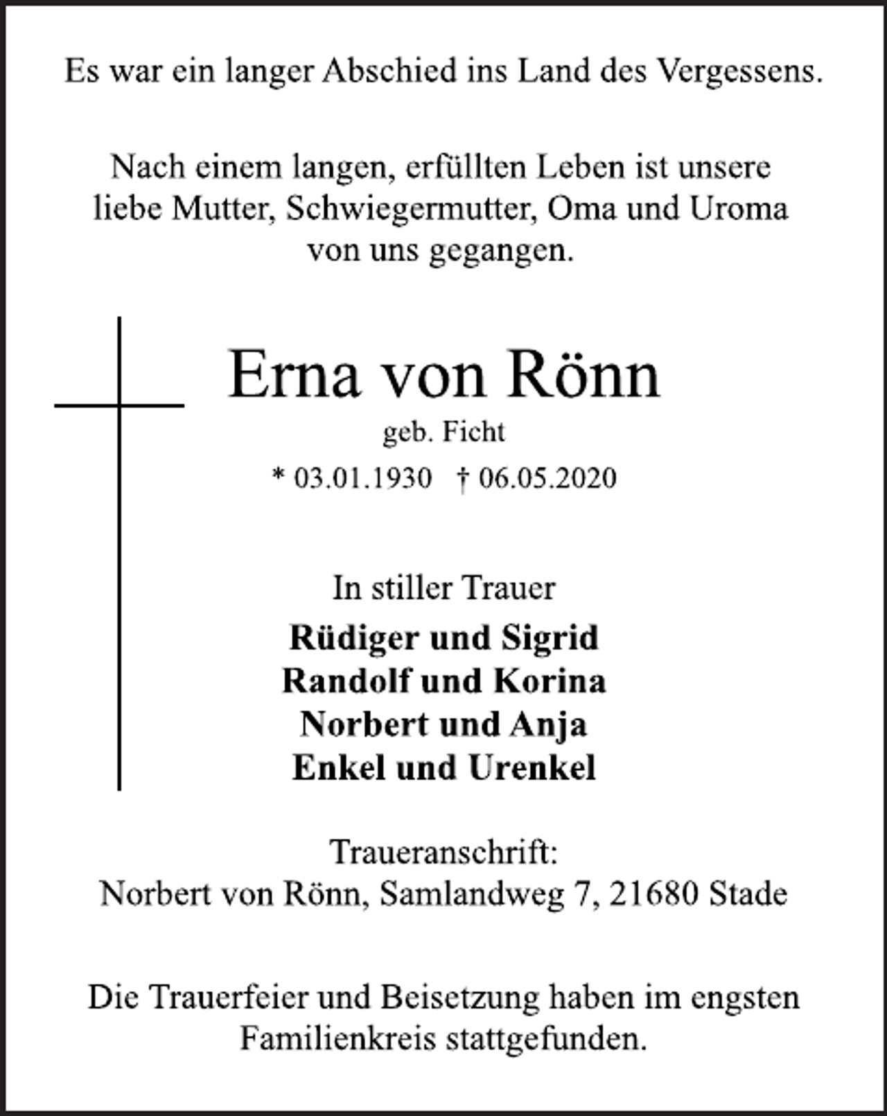 <p>Es war ein langer Abschied ins Land des Vergessens.<br />Nach einem langen, erfüllten Leben ist unsere liebe Mutter, Schwiegermutter, Oma und Uroma von uns gegangen.<br />Erna von Rönn<br />geb. Ficht<br />* 03.01.1930 † 06.05.2020<br />In stiller Trauer<br />Rüdiger und Sigrid Randolf und Korina Norbert und Anja Enkel und Urenkel<br />Traueranschrift:<br />Norbert von Rönn, Samlandweg 7, 21680 Stade<br />DieTrauerfeier und Beisetzung haben im engsten Familienkreis statt gefunden.</p>