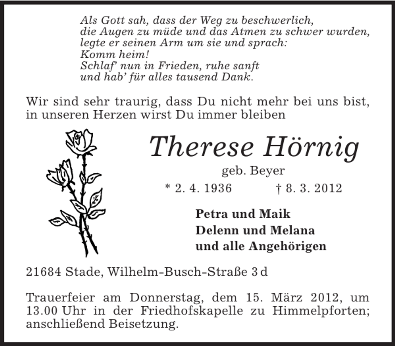 <p>Als Gott sah, dass der Weg zu beschwerlich,<br />die Augen zu müde und das Atmen zu schwer wurden,<br />legte er seinen Arm um sie und sprach:<br />Komm heim!<br />Schlaf’ nun in Frieden, ruhe sanft<br />und hab’ für alles tausend Dank.<br />Wir sind sehr traurig, dass Du nicht mehr bei uns bist, in unseren Herzen wirst Du immer bleiben<br />Therese Hörnig<br />geb. Beyer<br />* 2. 4. 1936 † 8. 3. 2012<br />Petra und Maik<br />Delenn und Melana<br />und alle Angehörigen<br />21684 Stade, Wilhelm-Busch-Straße 3 d</p><p>Trauerfeier am Donnerstag, dem 15. März 2012, um 13.00 Uhr in der Friedhofskapelle zu Himmelpforten; anschließend Beisetzung.</p>