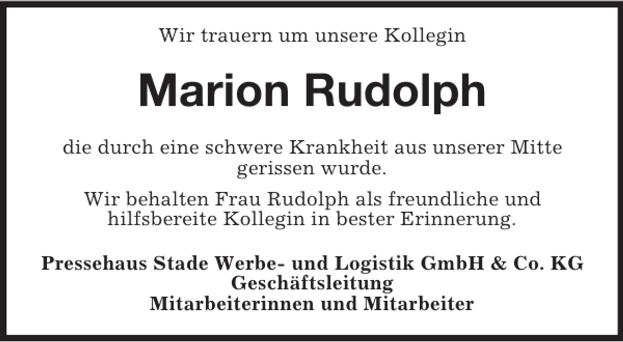 <p>Wir trauern um unsere Kollegin<br />Marion Rudolph<br />die durch eine schwere Krankheit aus unserer Mitte<br />gerissen wurde.<br />Wir behalten Frau Rudolph als freundliche und<br />hilfsbereite Kollegin in bester Erinnerung.<br />Pressehaus Stade Werbe- und Logistik GmbH</p>