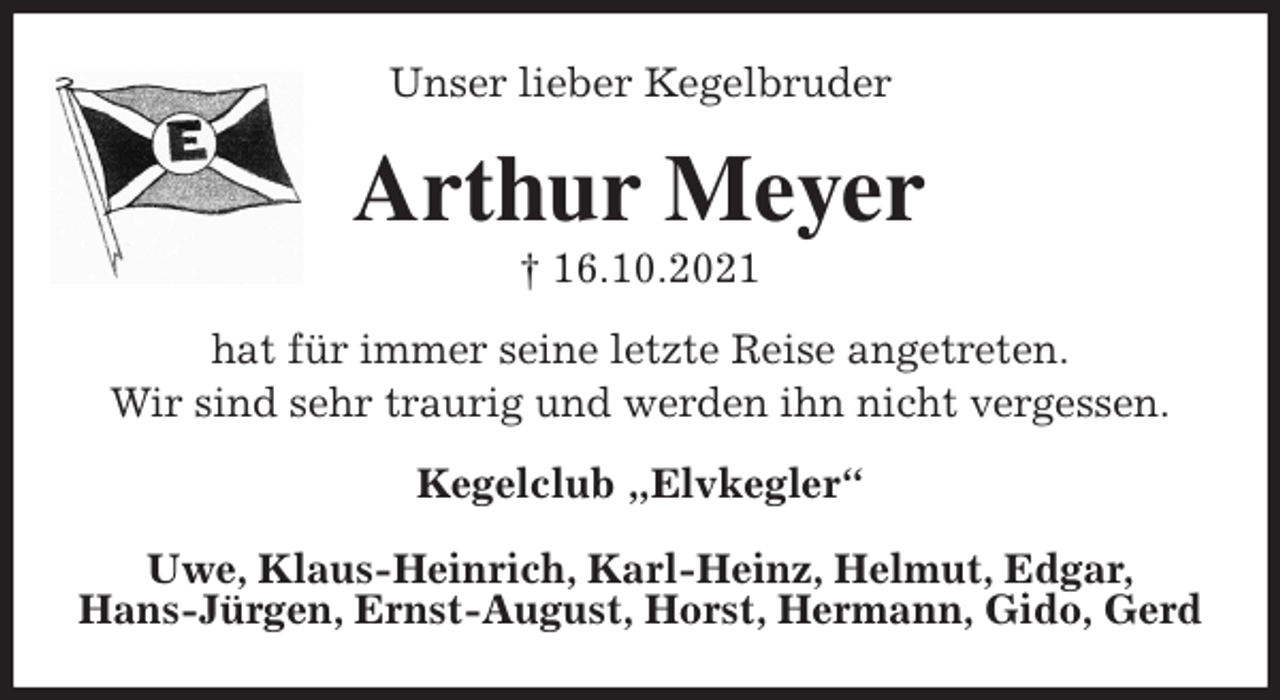 <p>Unser lieber Kegelbruder<br />Arthur Meyer<br />† 16.10.2021<br />hat für immer seine letzte Reise angetreten.<br />Wir sind sehr traurig und werden ihn nicht vergessen.<br />Kegelclub „Elvkegler“</p>
<p>Uwe, Klaus-Heinrich, Karl-Heinz, Helmut, Edgar,<br />Hans-Jürgen, Ernst-August, Horst, Hermann, Gido, Gerd</p>