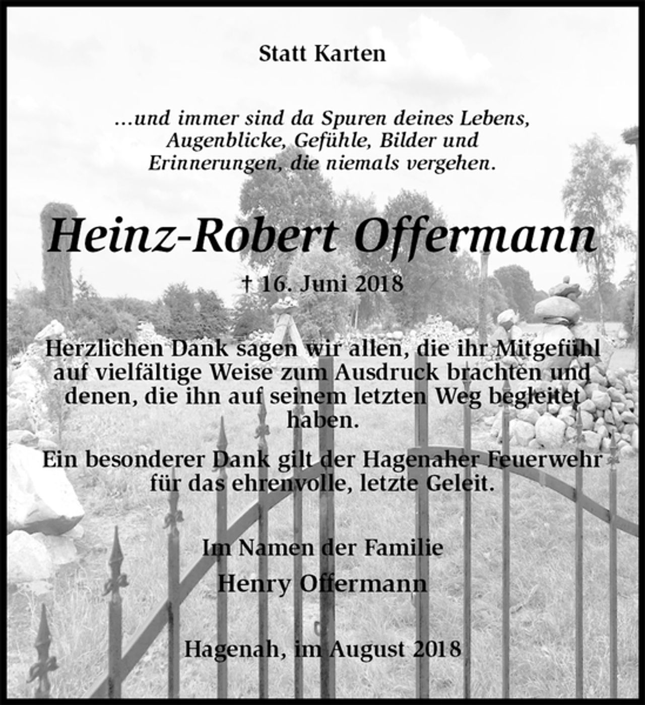 <p>Statt Karten<br />...und immer sind da Spuren deines Lebens,<br />Augenblicke, Gefühle, Bilder und<br />Erinnerungen, die niemals vergehen.<br />Heinz-Robert Offermann<br />† 16. Juni 2018<br />Herzlichen Dank sagen wir allen, die ihr Mitgefühl auf vielfältige Weise zum Ausdruck brachten und denen, die ihn auf seinem letzten Weg begleitet<br />haben.<br />Ein besonderer Dank gilt der Hagenaher Feuerwehr für das ehrenvolle, letzte Geleit.<br />Im Namen der Familie<br />Henry Offermann<br />Hagenah, im August 2018</p>