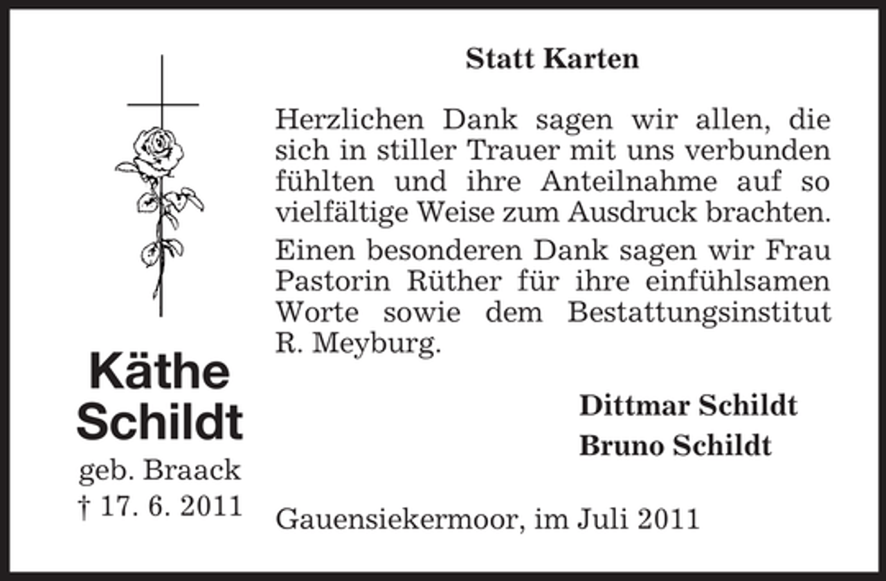 <p>Statt Karten</p><p>Käthe<br />Schildt<br />geb. Braack<br />† 17. 6. 2011</p><p>Herzlichen Dank sagen wir allen, die<br />sich in stiller Trauer mit uns verbunden<br />fühlten und ihre Anteilnahme auf so<br />vielfältige Weise zum Ausdruck brachten.<br />Einen besonderen Dank sagen wir Frau<br />Pastorin Rüther für ihre einfühlsamen<br />Worte sowie dem Bestattungsinstitut<br />R. Meyburg.<br />Dittmar Schildt<br />Bruno Schildt<br />Gauensiekermoor, im Juli 2011</p>