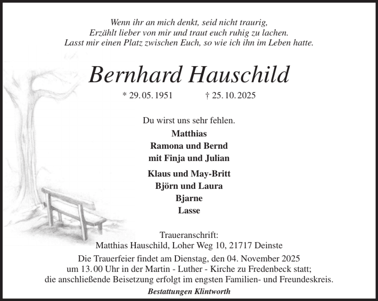 <p>Wenn ihr an mich denkt, seid nicht traurig,<br />Erzählt lieber von mir und traut euch ruhig zu lachen.<br />Lasst mir einen Platz zwischen Euch, so wie ich ihn im Leben hatte.<br />Bernhard Hauschild<br />* 29. 05. 1951 † 25. 10. 2025<br />Du wirst uns sehr fehlen.<br />Matthias<br />Ramona und Bernd<br />mit Finja und Julian<br />Klaus und May-Britt<br />Björn und Laura<br />Bjarne<br />Lasse<br />Traueranschrift:<br />Matthias Hauschild, Loher Weg 10, 21717 Deinste<br />Die Trauerfeier findet am Dienstag, den 04. November 2025<br />um 13. 00 Uhr in der Martin - Luther - Kirche zu Fredenbeck statt;<br />die anschließende Beisetzung erfolgt im engsten Familien- und Freundeskreis.<br />Bestattungen Klintworth</p>