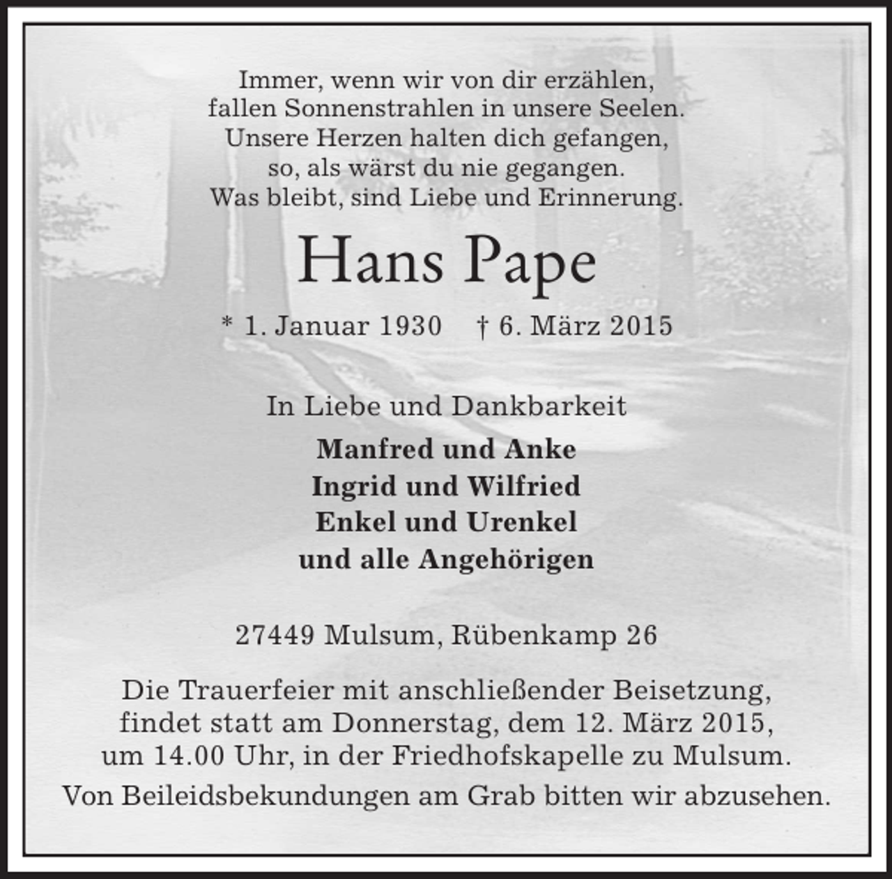 <p>Immer, wenn wir von dir erzählen,<br />fallen Sonnenstrahlen in unsere Seelen.<br />Unsere Herzen halten dich gefangen,<br />so, als wärst du nie gegangen.<br />Was bleibt, sind Liebe und Erinnerung.<br />Hans Pape<br />* 1. Januar 1930 † 6. März 2015<br />In Liebe und Dankbarkeit<br />Manfred und Anke<br />Ingrid und Wilfried<br />Enkel und Urenkel<br />und alle Angehörigen<br />27449 Mulsum, Rübenkamp 26<br />Die Trauerfeier mit anschließender Beisetzung,<br />findet statt am Donnerstag, dem 12. März 2015,<br />um 14.00 Uhr, in der Friedhofskapelle zu Mulsum.<br />Von Beileidsbekundungen am Grab bitten wir abzusehen.</p>