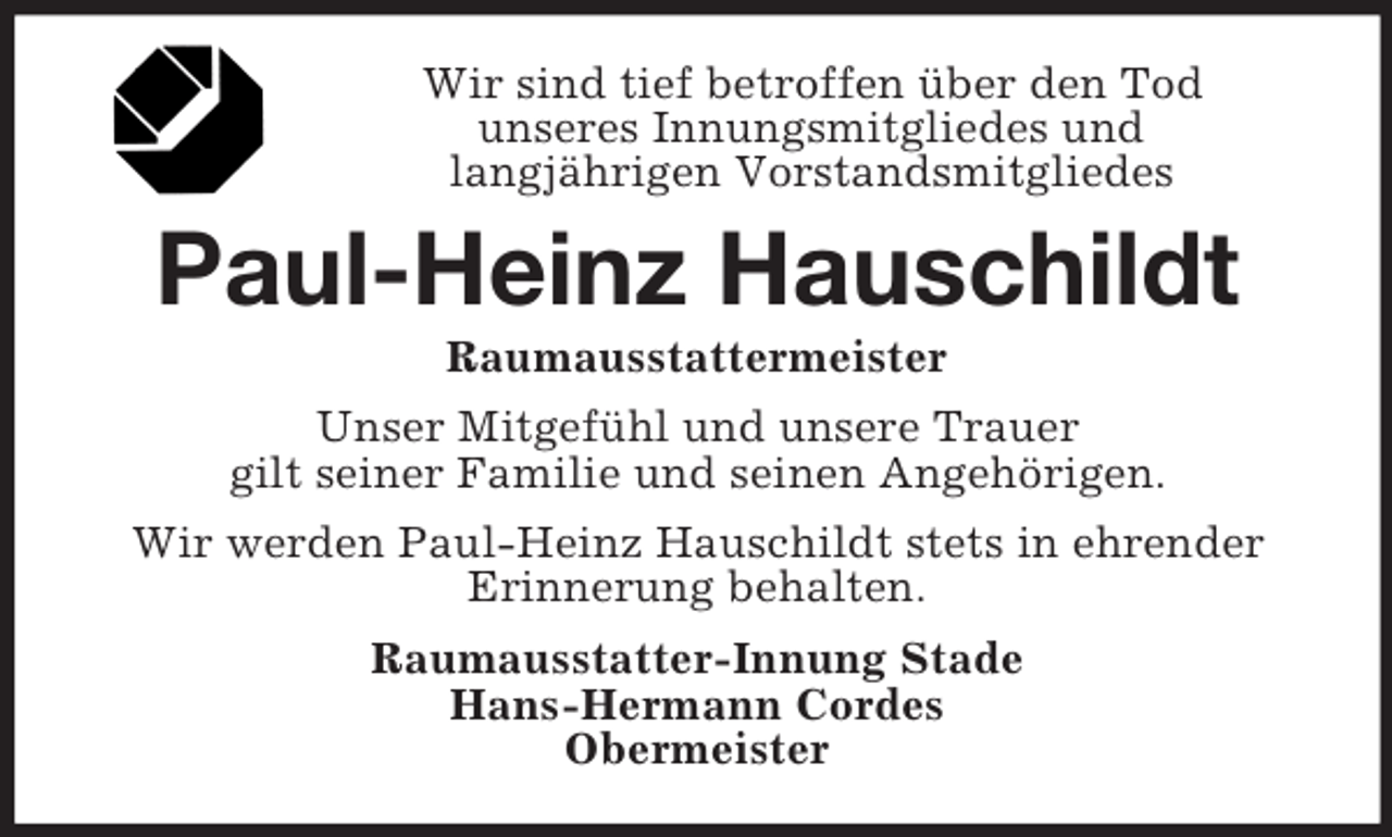 <p>Wir sind tief betroffen über den Tod<br />unseres Innungsmitgliedes und<br />langjährigen Vorstandsmitgliedes</p><p>Paul-Heinz Hauschildt<br />Raumausstattermeister<br />Unser Mitgefühl und unsere Trauer<br />gilt seiner Familie und seinen Angehörigen.<br />Wir werden Paul-Heinz Hauschildt stets in ehrender<br />Erinnerung behalten.<br />Raumausstatter-Innung Stade<br />Hans-Hermann Cordes<br />Obermeister</p>