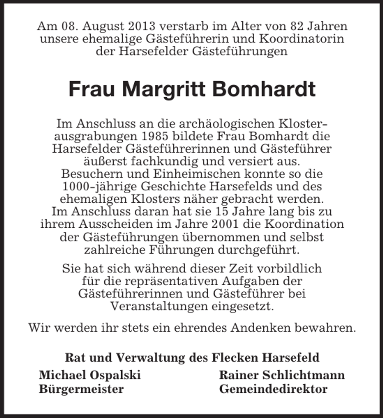 <p>Am 08. August 2013 verstarb im Alter von 82 Jahren<br />unsere ehemalige Gästeführerin und Koordinatorin<br />der Harsefelder Gästeführungen<br />Frau Margritt Bomhardt<br />Im Anschluss an die archäologischen Kloster-<br />ausgrabungen 1985 bildete Frau Bomhardt die<br />Harsefelder Gästeführerinnen und Gästeführer<br />äußerst fachkundig und versiert aus.<br />Besuchern und Einheimischen konnte so die<br />1000-jährige Geschichte Harsefelds und des<br />ehemaligen Klosters näher gebracht werden.<br />Im Anschluss daran hat sie 15 Jahre lang bis zu<br />ihrem Ausscheiden im Jahre 2001 die Koordination<br />der Gästeführungen übernommen und selbst<br />zahlreiche Führungen durchgeführt.<br />Sie hat sich während dieser Zeit vorbildlich<br />für die repräsentativen Aufgaben der<br />Gästeführerinnen und Gästeführer bei<br />Veranstaltungen eingesetzt.<br />Wir werden ihr stets ein ehrendes Andenken bewahren.<br />Rat und Verwaltung des Flecken Harsefeld<br />Michael Ospalski Rainer Schlichtmann<br />Bürgermeister Gemeindedirektor</p>