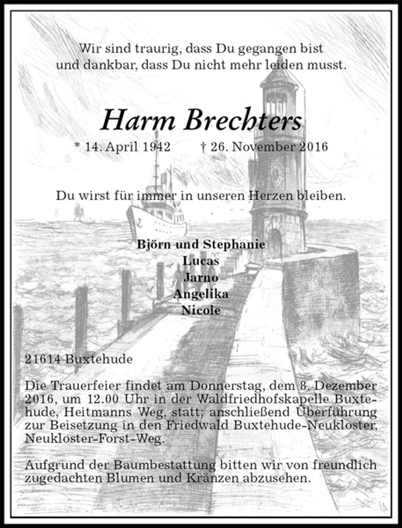 <p>Wir sind traurig, dass Du gegangen bist<br />und dankbar, dass Du nicht mehr leiden musst.<br />Harm Brechters<br />* 14. April 1942 † 26. November 2016<br />Du wirst für immer in unseren Herzen bleiben.<br />Björn und Stephanie<br />Lucas<br />Jarno<br />Angelika<br />Nicole<br />21614 Buxtehude<br />Die Trauerfeier findet am Donnerstag, dem 8. Dezember 2016, um 12.00 Uhr in der Waldfriedhofskapelle Buxtehude, Heitmanns Weg, statt; anschließend Überführung zur Beisetzung in den Friedwald Buxtehude-Neukloster, Neukloster-Forst-Weg.<br />Aufgrund der Baumbestattung bitten wir von freundlich zugedachten Blumen und Kränzen abzusehen.</p>