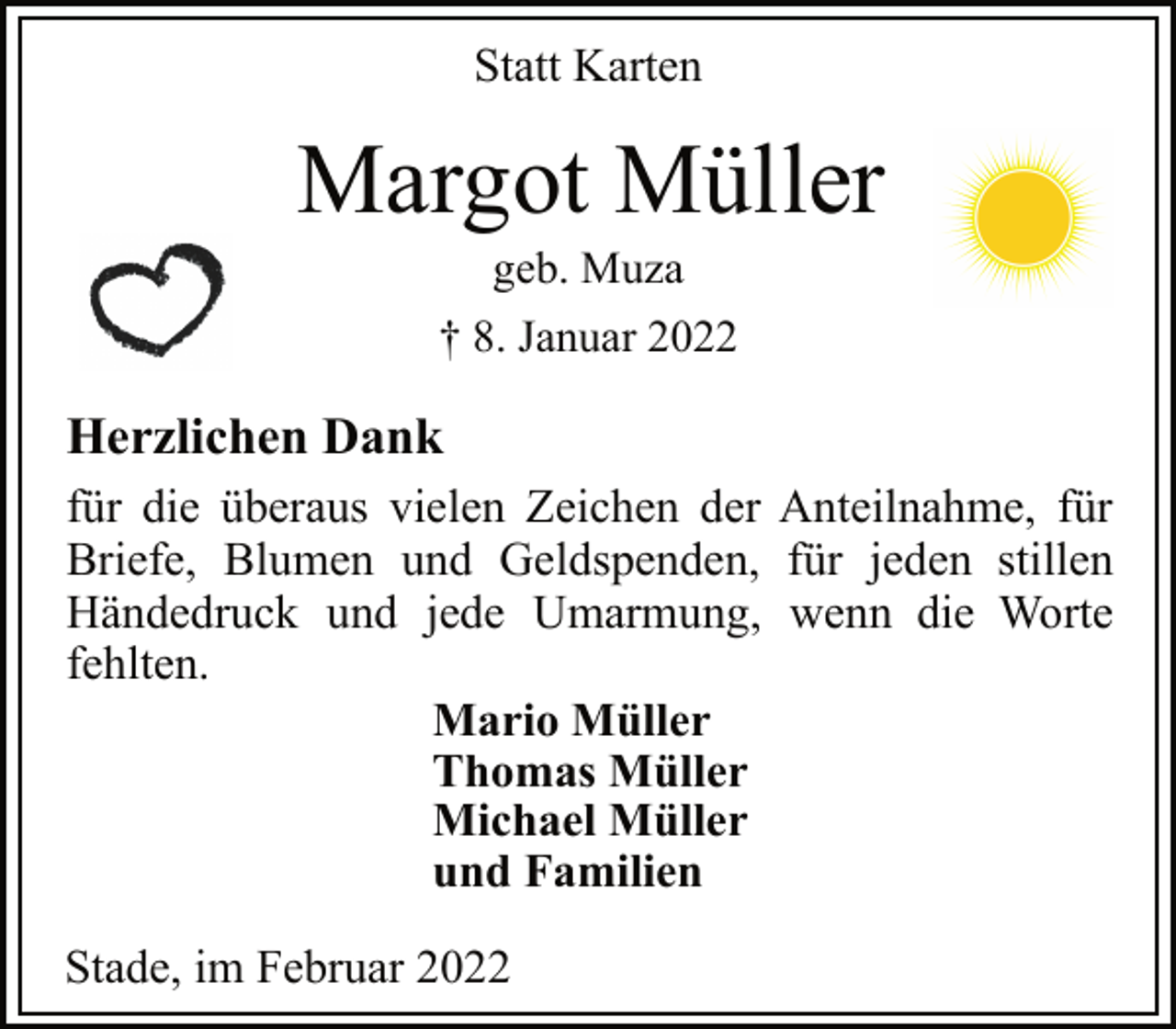 <p>Statt Karten<br />Margot Müller<br />geb. Muza<br />† 8. Januar 2022<br />Herzlichen Dank<br />für die überaus vielen Zeichen der Anteilnahme, für<br />Briefe, Blumen und Geldspenden, für jeden stillen<br />Händedruck und jede Umarmung, wenn die Worte<br />fehlten.<br />Mario Müller<br />Thomas Müller<br />Michael Müller<br />und Familien<br />Stade, im Februar 2022</p>