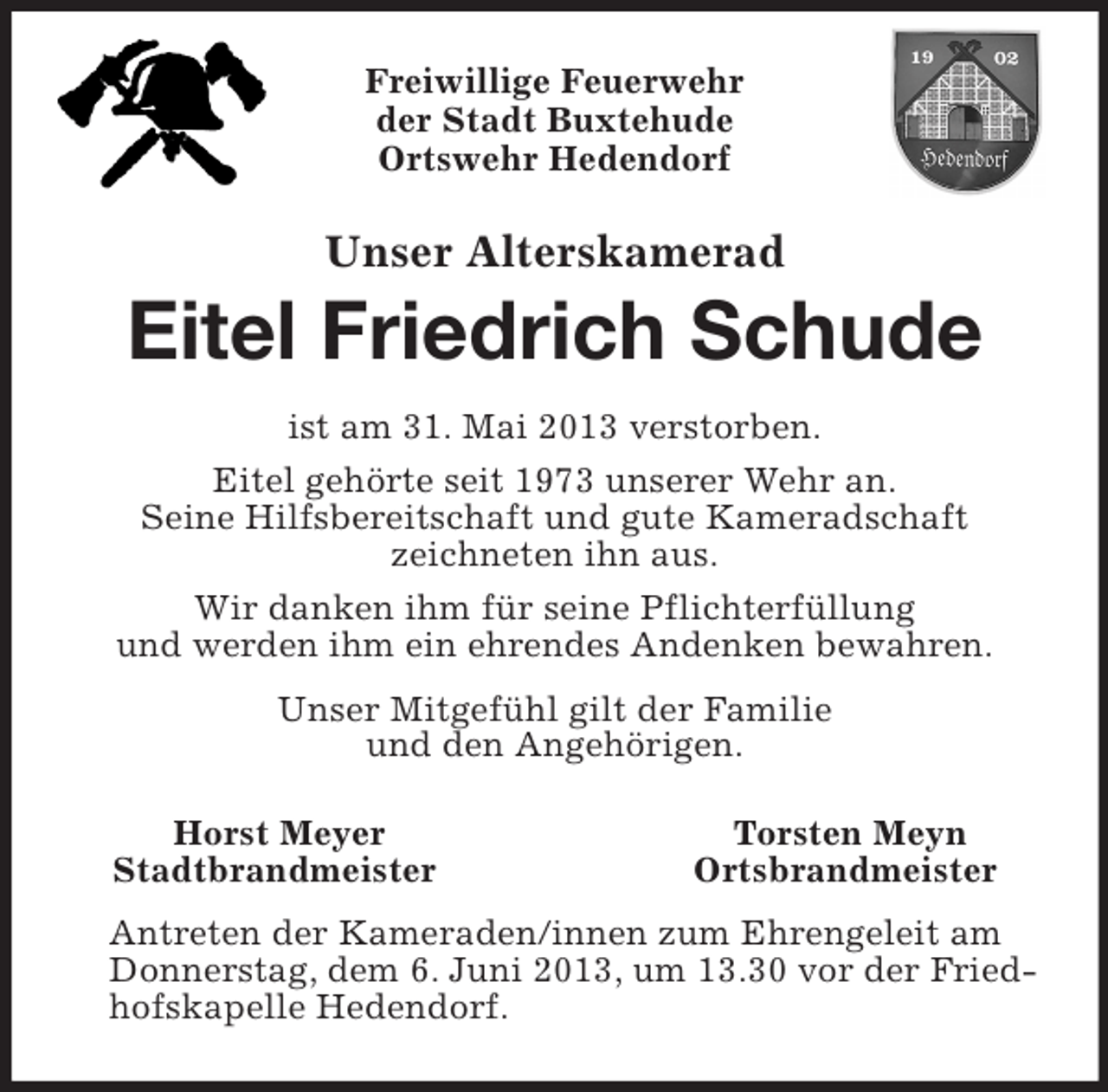 <p>Freiwillige Feuerwehr<br />der Stadt Buxtehude<br />Ortswehr Hedendorf<br />Unser Alterskamerad<br />Eitel Friedrich Schude<br />ist am 31. Mai 2013 verstorben.<br />Eitel gehörte seit 1973 unserer Wehr an.<br />Seine Hilfsbereitschaft und gute Kameradschaft<br />zeichneten ihn aus.<br />Wir danken ihm für seine Pflichterfüllung<br />und werden ihm ein ehrendes Andenken bewahren.<br />Unser Mitgefühl gilt der Familie<br />und den Angehörigen.<br />Horst Meyer Torsten Meyn<br />Stadtbrandmeister Ortsbrandmeister<br />Antreten der Kameraden/innen zum Ehrengeleit am Donnerstag, dem 6. Juni 2013, um 13.30 vor der Friedhofskapelle Hedendorf.</p>