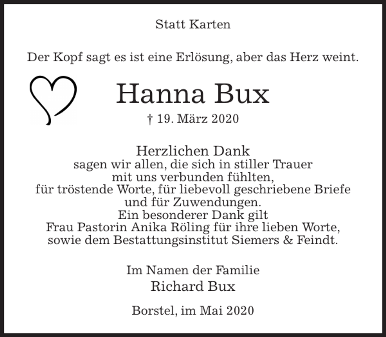 <p>Statt Karten<br />Der Kopf sagt es ist eine Erlösung, aber das Herz weint.<br />Hanna Bux<br />† 19. März 2020<br />Herzlichen Dank<br />sagen wir allen, die sich in stiller Trauer<br />mit uns verbunden fühlten,<br />für tröstende Worte, für liebevoll geschriebene Briefe<br />und für Zuwendungen.<br />Ein besonderer Dank gilt<br />Frau Pastorin Anika Röling für ihre lieben Worte,<br />sowie dem Bestattungsinstitut Siemers &amp; Feindt.<br />Im Namen der Familie<br />Richard Bux<br />Borstel, im Mai 2020</p>