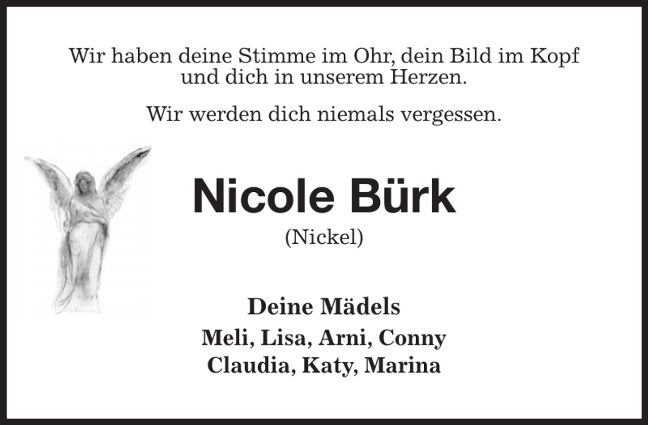 <p>Wir haben deine Stimme im Ohr, dein Bild im Kopf<br />und dich in unserem Herzen.<br />Wir werden dich niemals vergessen.<br />Nicole Bürk<br />(Nickel)<br />Deine Mädels<br />Meli, Lisa, Arni, Conny<br />Claudia, Katy, Marina</p>