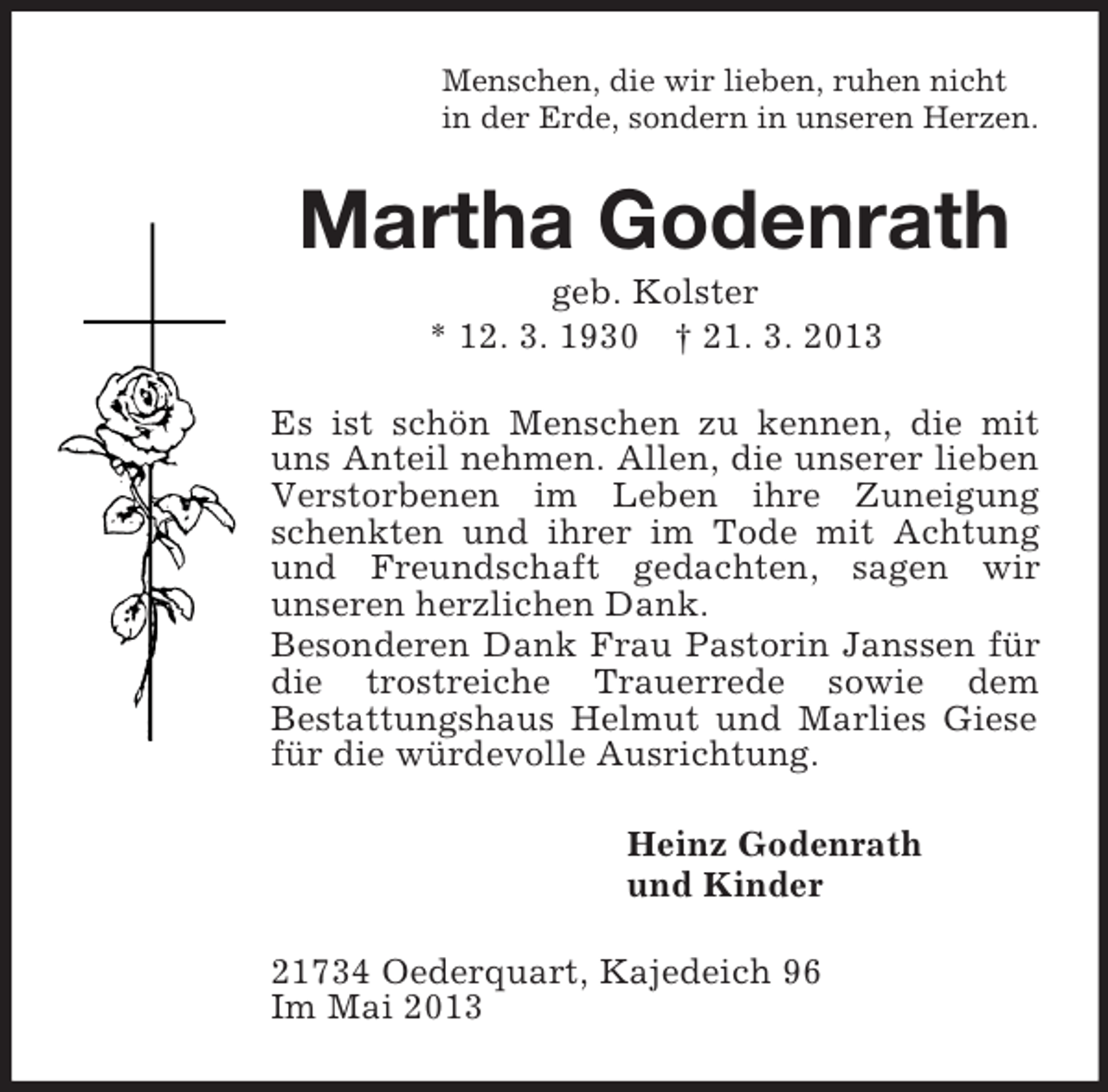 <p>Menschen, die wir lieben, ruhen nicht<br />in der Erde, sondern in unseren Herzen.<br />Martha Godenrath<br />geb. Kolster<br />* 12. 3. 1930 † 21. 3. 2013<br />Es ist schön Menschen zu kennen, die mit uns Anteil nehmen. Allen, die unserer lieben Verstorbenen im Leben ihre Zuneigung schenkten und ihrer im Tode mit Achtung und Freundschaft gedachten, sagen wir<br />unseren herzlichen Dank.<br />Besonderen Dank Frau Pastorin Janssen für die trostreiche Trauerrede sowie dem<br />Bestattungshaus Helmut und Marlies Giese für die würdevolle Ausrichtung.<br />Heinz Godenrath<br />und Kinder<br />21734 Oederquart, Kajedeich 96<br />Im Mai 2013</p>