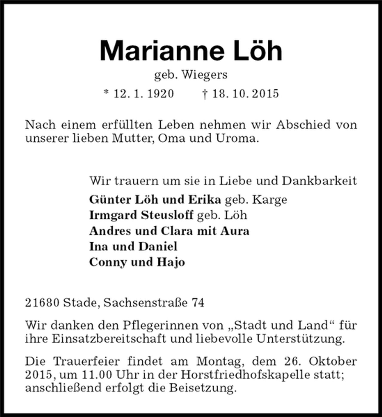 <p>Marianne Löh<br />geb. Wiegers<br />* 12. 1. 1920 † 18. 10. 2015<br />Nach einem erfüllten Leben nehmen wir Abschied von unserer lieben Mutter, Oma und Uroma.<br />Wir trauern um sie in Liebe und Dankbarkeit<br />Günter Löh und Erika geb. Karge<br />Irmgard Steusloff geb. Löh<br />Andres und Clara mit Aura<br />Ina und Daniel<br />Conny und Hajo<br />21680 Stade, Sachsenstraße 74<br />Wir danken den Pflegerinnen von „Stadt und Land“ für ihre Einsatzbereitschaft und liebevolle Unterstützung.<br />Die Trauerfeier findet am Montag, dem 26. Oktober 2015, um 11.00 Uhr in der Horstfriedhofskapelle statt;<br />anschließend erfolgt die Beisetzung.</p>