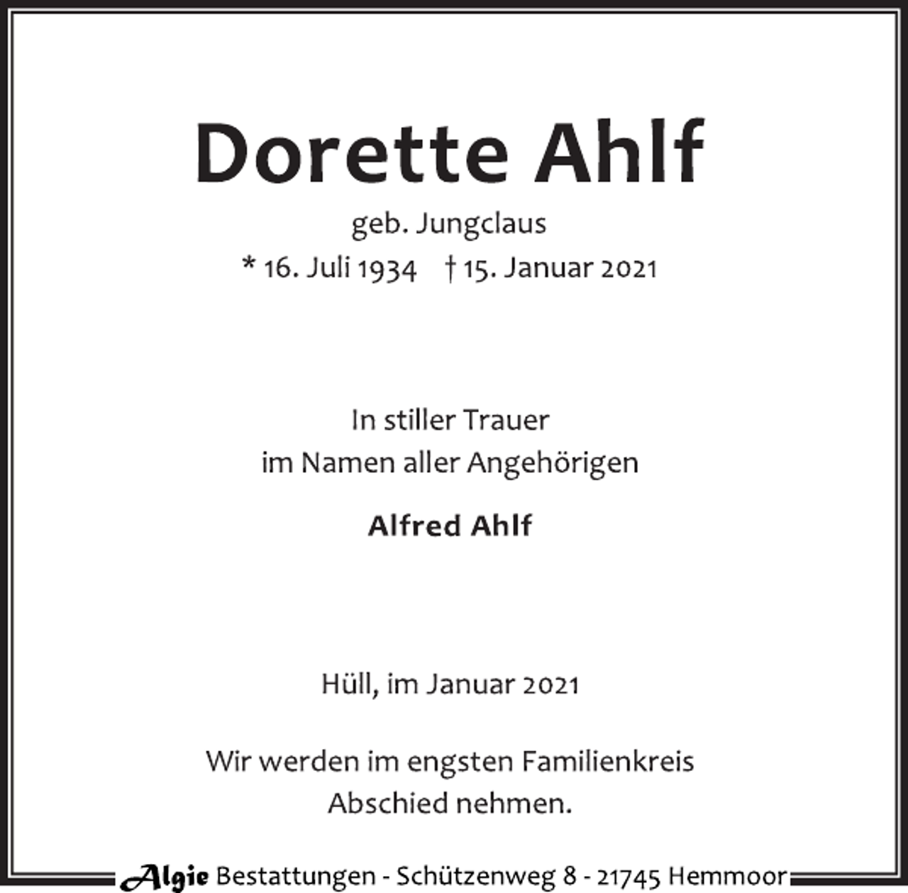 <p>Dorette Ahlf<br />geb. Jungclaus<br />* 16. Juli 1934 † 15. Januar 2021<br />In stiller Trauer<br />im Namen aller Angehörigen</p>
<p>Alfred Ahlf<br />Hüll, im Januar 2021<br />Wir werden im engsten Familienkreis<br />Abschied nehmen.</p>