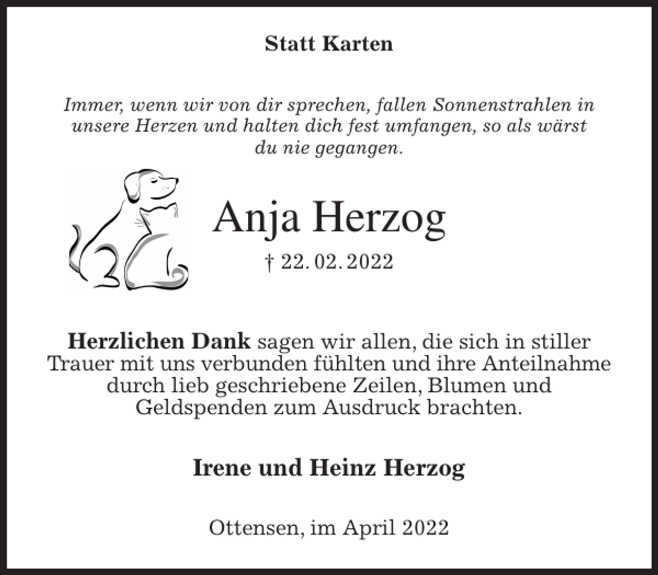 <p>Statt Karten<br />Immer, wenn wir von dir sprechen, fallen Sonnenstrahlen in<br />unsere Herzen und halten dich fest umfangen, so als wärst<br />du nie gegangen.<br />Anja Herzog<br />† 22. 02. 2022</p>
<p>Herzlichen Dank sagen wir allen, die sich in stiller Trauer mit uns verbunden fühlten und ihre Anteilnahme<br />durch lieb geschriebene Zeilen, Blumen und<br />Geldspenden zum Ausdruck brachten.<br />Irene und Heinz Herzog<br />Ottensen, im April 2022</p>