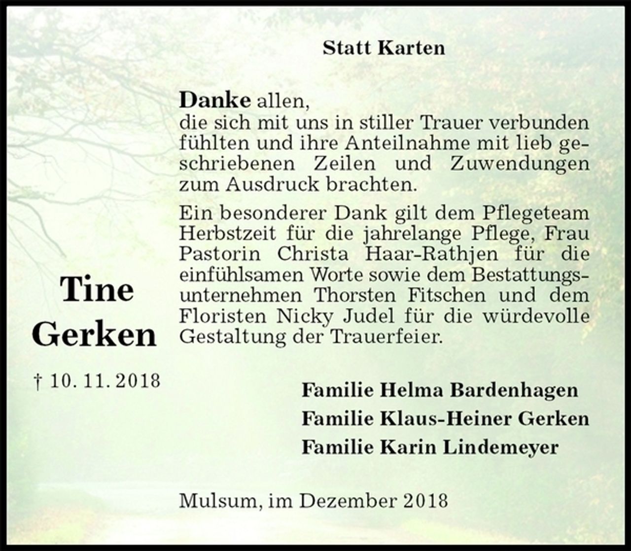 <p>Statt Karten<br />Danke allen,<br />die sich mit uns in stiller Trauer verbunden fühlten und ihre Anteilnahme mit lieb geschriebenen Zeilen und Zuwendungen zum Ausdruck brachten.<br />Ein besonderer Dank gilt dem Pflegeteam Herbstzeit für die jahrelange Pflege, Frau Pastorin Christa Haar-Rathjen für die einfühlsamen Worte sowie dem Bestattungsunternehmen Thorsten Fitschen und dem Floristen Nicky Judel für die würdevolle Gestaltung der Trauerfeier.<br />Familie Helma Bardenhagen<br />Familie Klaus-Heiner Gerken<br />Familie Karin Lindemeyer<br />Mulsum, im Dezember 2018</p><p>Tine</p><p>Gerken</p><p>† 10. 11. 2018</p>