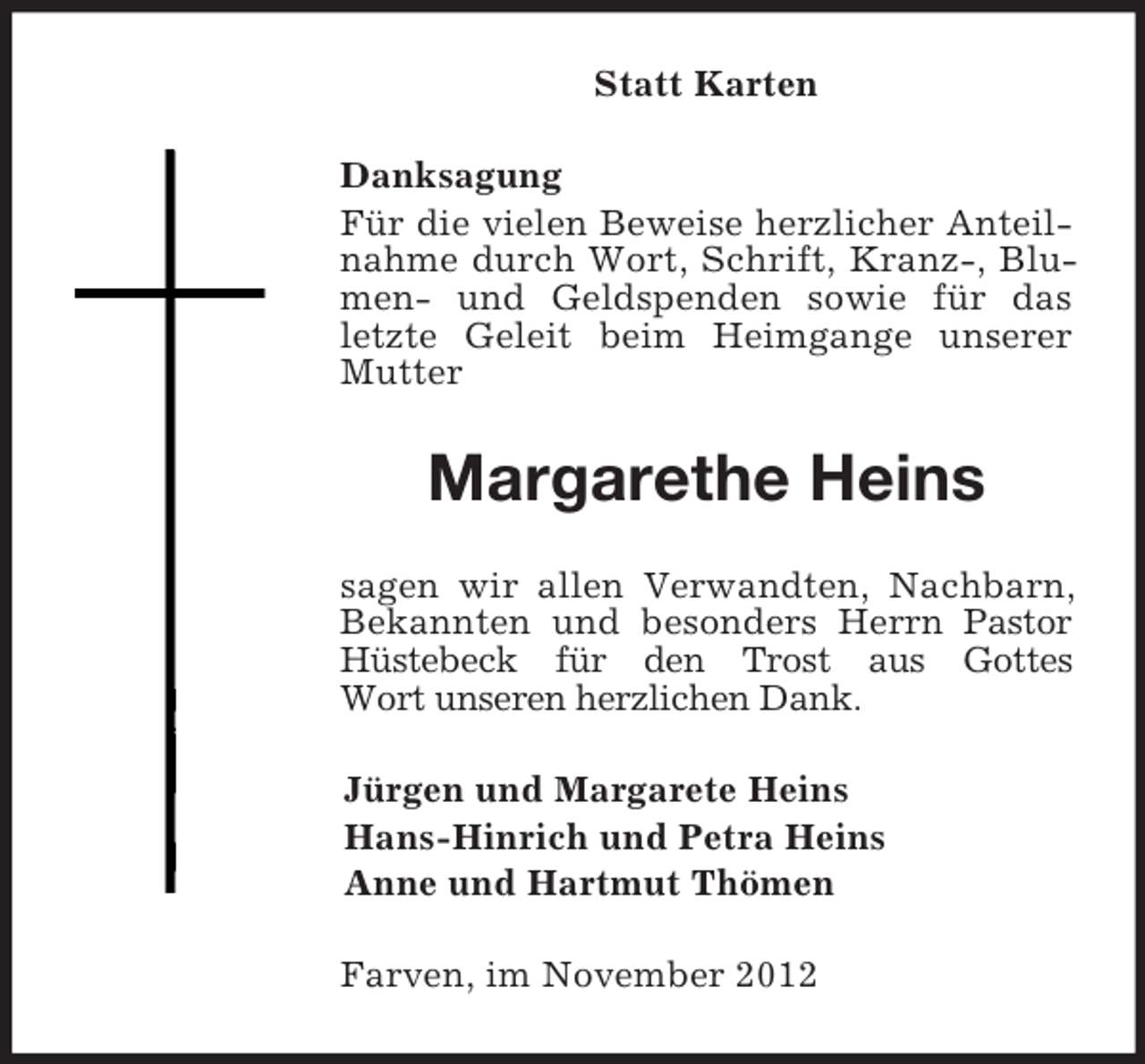 <p>Statt Karten<br />Danksagung<br />Für die vielen Beweise herzlicher Anteilnahme durch Wort, Schrift, Kranz-, Blumen- und Geldspenden sowie für das letzte Geleit beim Heimgange unserer Mutter<br />Margarethe Heins<br />sagen wir allen Verwandten, Nachbarn,<br />Bekannten und besonders Herrn Pastor Hüstebeck für den Trost aus Gottes<br />Wort unseren herzlichen Dank.<br />Jürgen und Margarete Heins<br />Hans-Hinrich und Petra Heins<br />Anne und Hartmut Thömen<br />Farven, im November 2012</p>