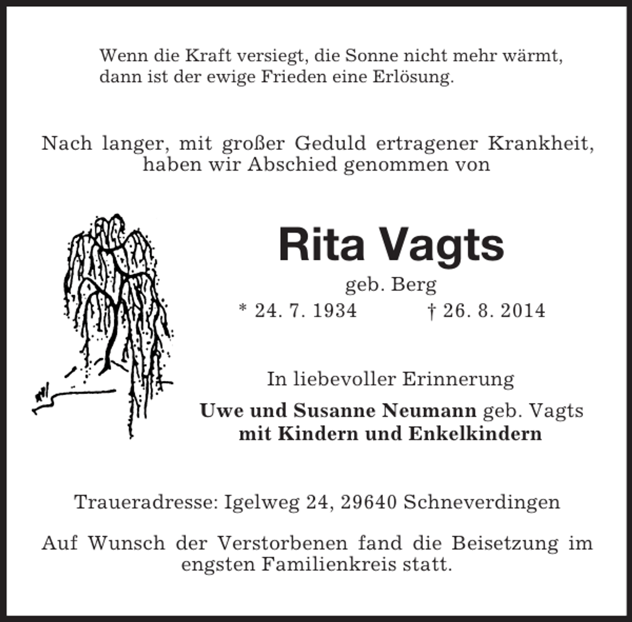 <p>Wenn die Kraft versiegt, die Sonne nicht mehr wärmt,<br />dann ist der ewige Frieden eine Erlösung.<br />Nach langer, mit großer Geduld ertragener Krankheit, haben wir Abschied genommen von<br />Rita Vagts<br />geb. Berg<br />* 24. 7. 1934 † 26. 8. 2014<br />In liebevoller Erinnerung<br />Uwe und Susanne Neumann geb. Vagts<br />mit Kindern und Enkelkindern<br />Traueradresse: Igelweg 24, 29640 Schneverdingen</p><p>Auf Wunsch der Verstorbenen fand die Beisetzung im engsten Familienkreis statt.</p>