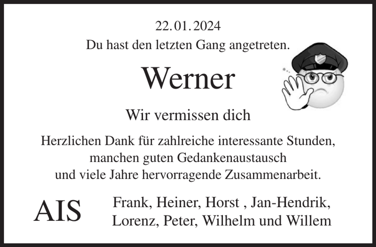 <p>22. 01. 2024<br />Du hast den letzten Gang angetreten.<br />Werner<br />Wir vermissen dich<br />Herzlichen Dank für zahlreiche interessante Stunden,<br />manchen guten Gedankenaustausch<br />und viele Jahre hervorragende Zusammenarbeit.<br />Frank, Heiner, Horst , Jan-Hendrik,<br />Lorenz, Peter, Wilhelm und Willem</p><p>AIS</p>
