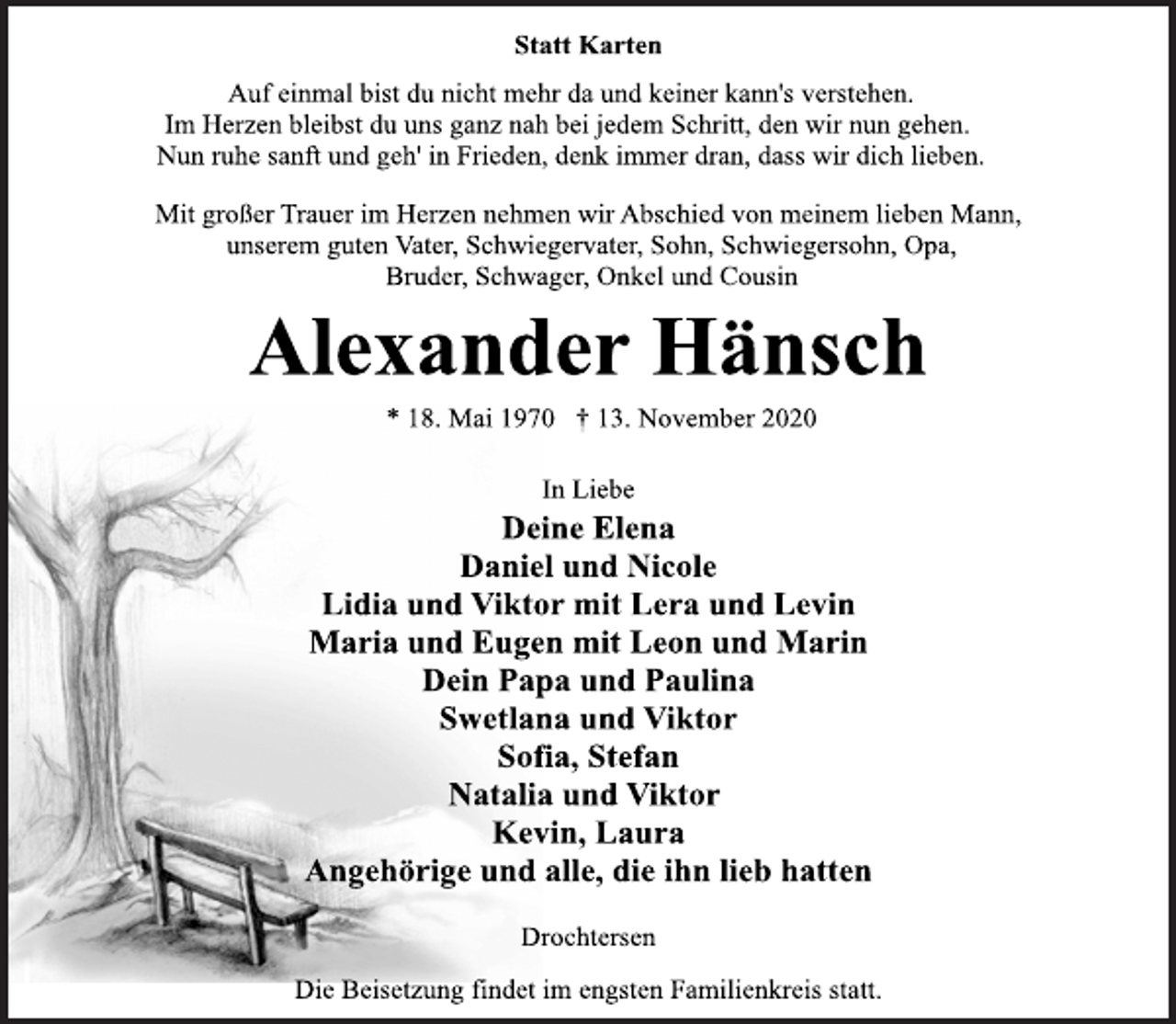 <p>Statt Karten<br />Auf einmal bist du nicht mehr da und keiner kann's verstehen.<br />Im Herzen bleibst du uns ganz nah bei jedem Schritt, den wir nun gehen.<br />Nun ruhe sanft und geh' in Frieden, denk immer dran, dass wir dich lieben.<br />Mit großer Trauer im Herzen nehmen wir Abschied von meinem lieben Mann, unserem guten Vater, Schwiegervater, Sohn, Schwiegersohn, Opa, Bruder, Schwager, Onkel und Cousin<br />Alexander Hänsch<br />* 18. Mai 1970 † 13. November 2020<br />In Liebe<br />Deine Elena<br />Daniel und Nicole<br />Lidia und Viktor mit Lera und Levin<br />Maria und Eugen mit Leon und Marin<br />Dein Papa und Paulina<br />Swetlana und Viktor<br />Sofia, Stefan<br />Natalia und Viktor<br />Kevin, Laura<br />Angehörige und alle, die ihn lieb hatten<br />Drochtersen<br />Die Beisetzung findet im engsten Familienkreis statt.</p>