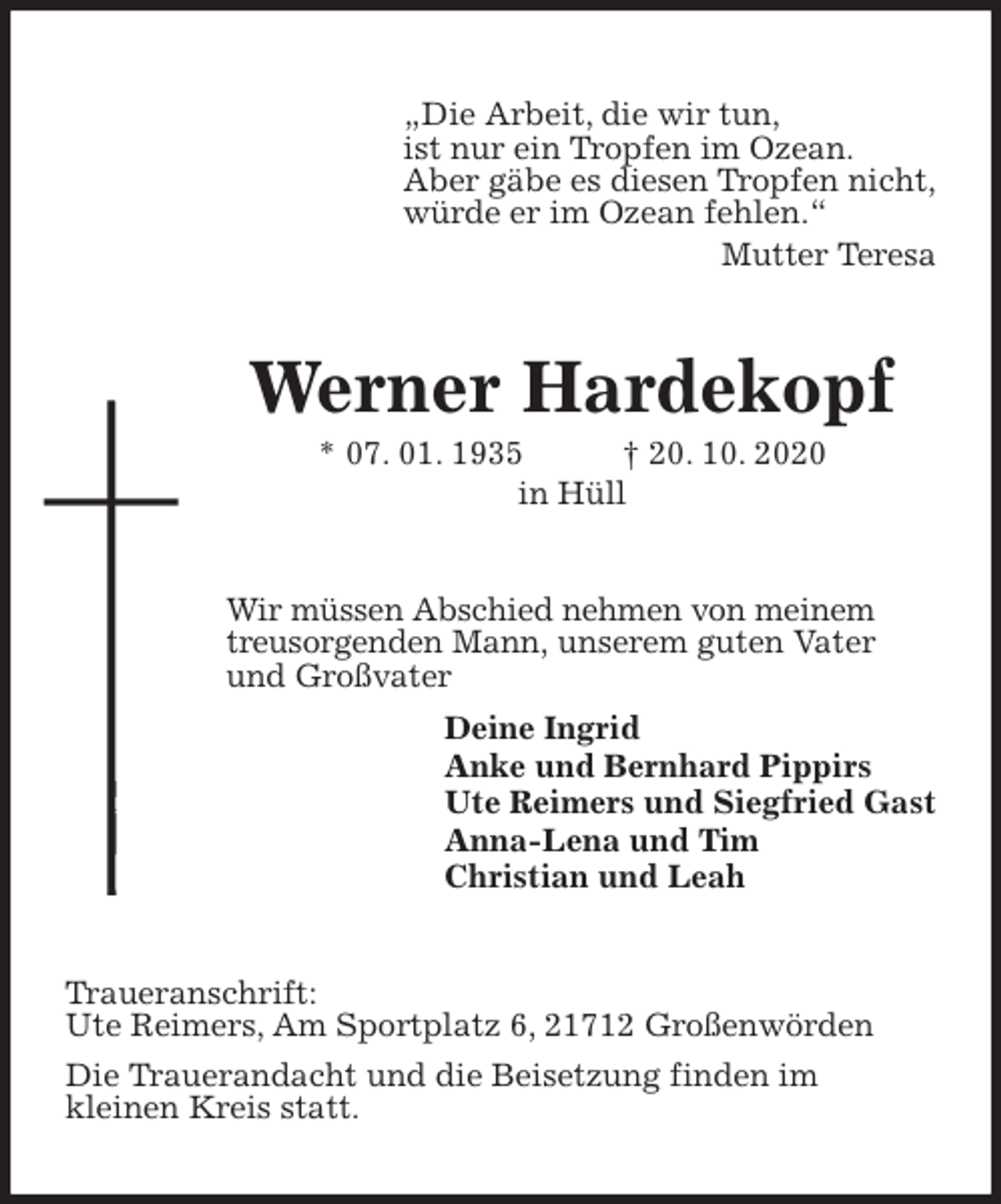 <p>„Die Arbeit, die wir tun,<br />ist nur ein Tropfen im Ozean.<br />Aber gäbe es diesen Tropfen nicht,<br />würde er im Ozean fehlen.“<br />Mutter Teresa<br />Werner Hardekopf<br />* 07. 01. 1935 † 20. 10. 2020<br />in Hüll<br />Wir müssen Abschied nehmen von meinem<br />treusorgenden Mann, unserem guten Vater<br />und Großvater<br />Deine Ingrid<br />Anke und Bernhard Pippirs<br />Ute Reimers und Siegfried Gast<br />Anna-Lena und Tim<br />Christian und Leah<br />Traueranschrift:<br />Ute Reimers, Am Sportplatz 6, 21712 Großenwörden<br />Die Trauerandacht und die Beisetzung finden im<br />kleinen Kreis statt.</p>