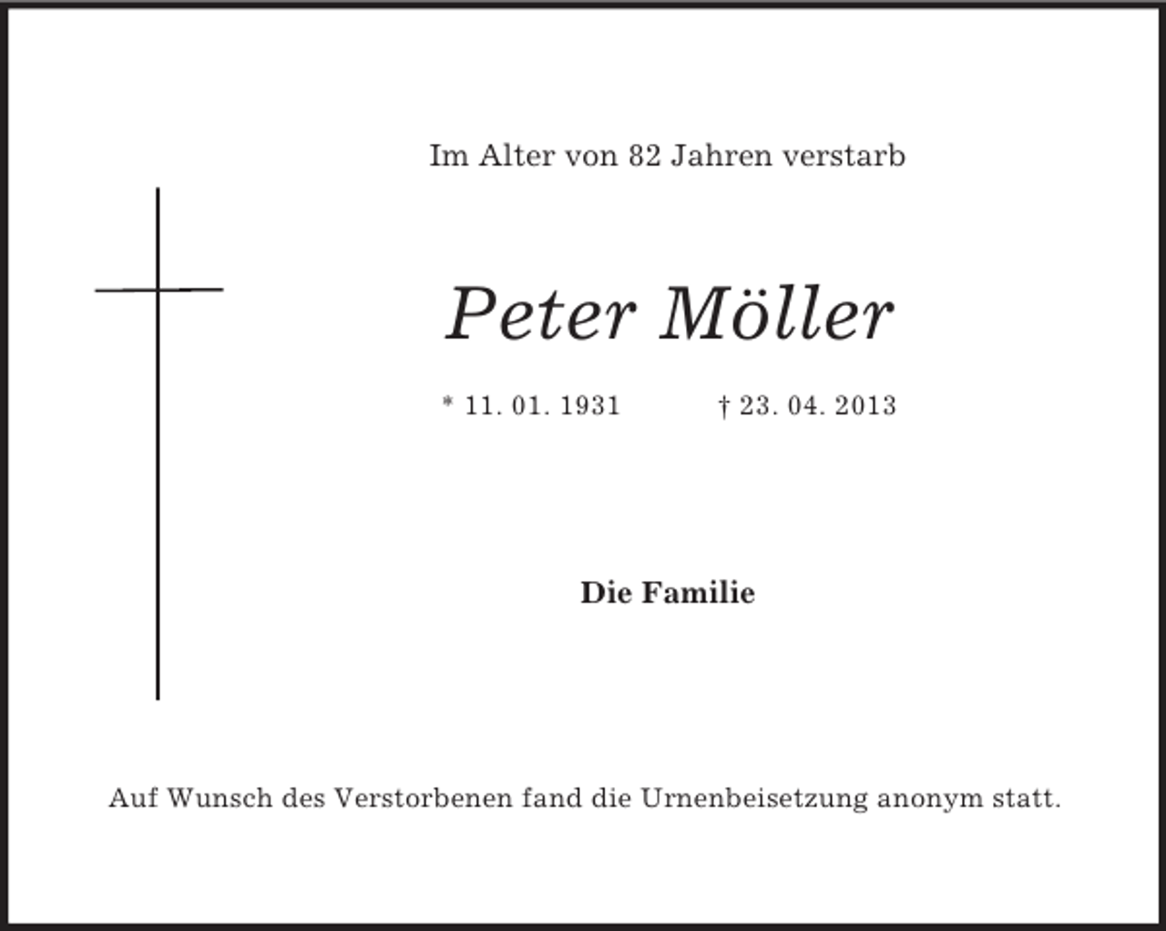 <p>Im Alter von 82 Jahren verstarb</p><p>Peter Möller<br />* 11. 01. 1931</p><p>† 23. 04. 2013</p><p>Die Familie</p><p>Auf Wunsch des Verstorbenen fand die Urnenbeisetzung anonym statt.</p>