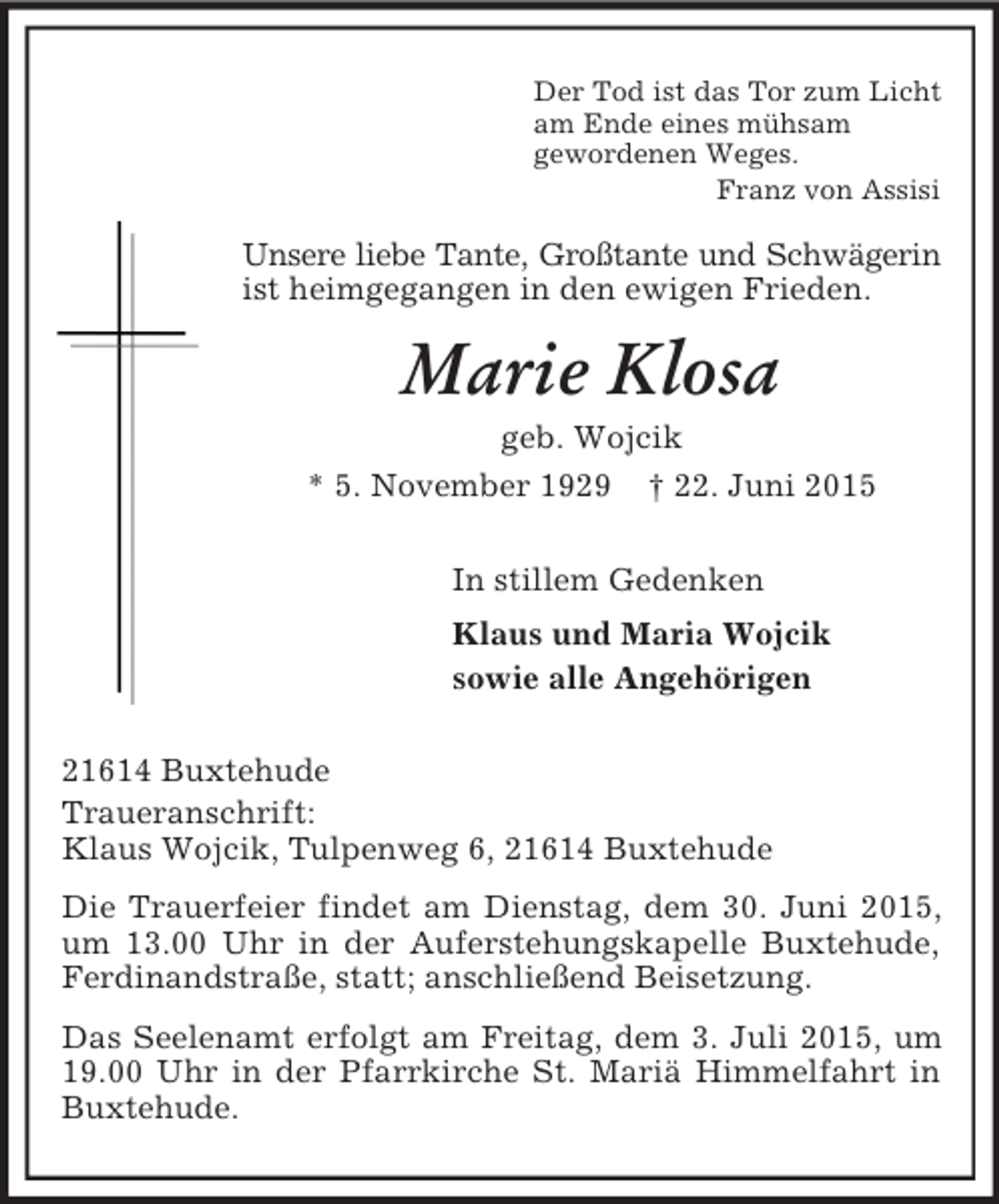 <p>Der Tod ist das Tor zum Licht<br />am Ende eines mühsam<br />gewordenen Weges.<br />Franz von Assisi<br />Unsere liebe Tante, Großtante und Schwägerin<br />ist heimgegangen in den ewigen Frieden.<br />Marie Klosa<br />geb. Wojcik<br />* 5. November 1929 † 22. Juni 2015<br />In stillem Gedenken<br />Klaus und Maria Wojcik<br />sowie alle Angehörigen<br />21614 Buxtehude<br />Traueranschrift:<br />Klaus Wojcik, Tulpenweg 6, 21614 Buxtehude<br />Die Trauerfeier findet am Dienstag, dem 30. Juni 2015, um 13.00 Uhr in der Auferstehungskapelle Buxtehude, Ferdinandstraße, statt; anschließend Beisetzung.<br />Das Seelenamt erfolgt am Freitag, dem 3. Juli 2015, um 19.00 Uhr in der Pfarrkirche St. Mariä Himmelfahrt in Buxtehude.</p>