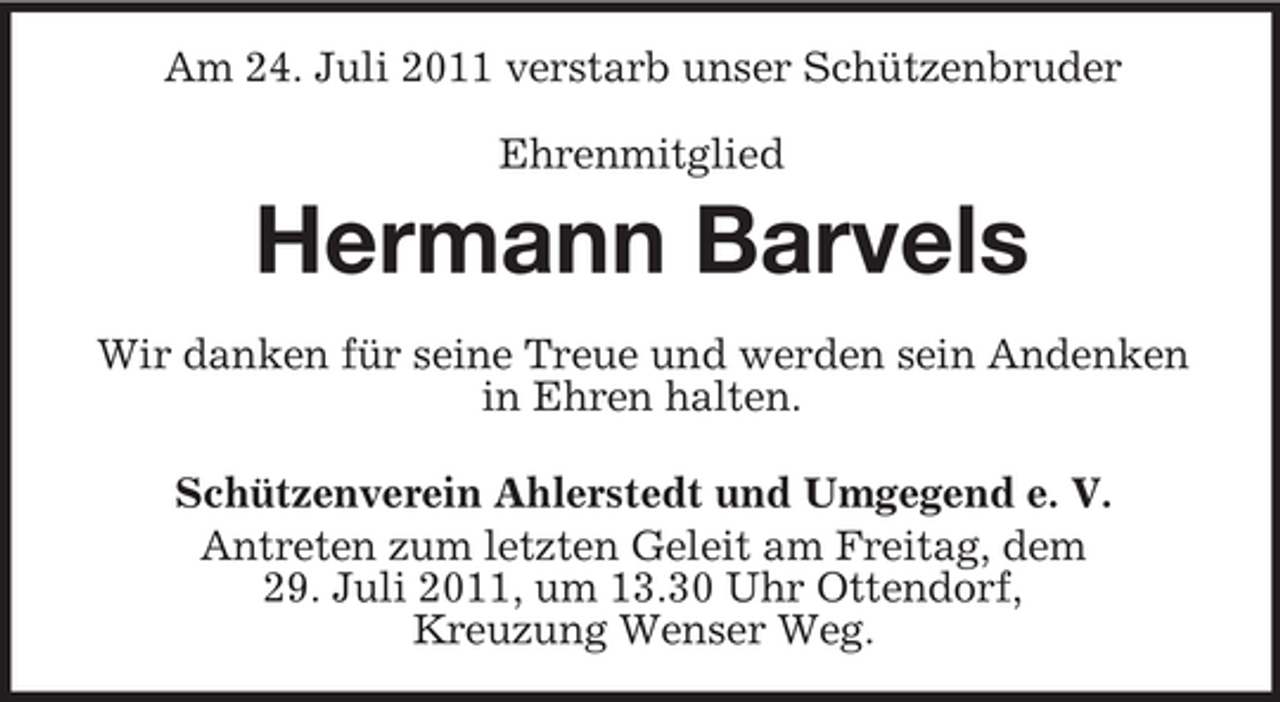<p>Am 24. Juli 2011 verstarb unser Schützenbruder<br />Ehrenmitglied</p><p>Hermann Barvels<br />Wir danken für seine Treue und werden sein Andenken<br />in Ehren halten.<br />Schützenverein Ahlerstedt und Umgegend e. V.<br />Antreten zum letzten Geleit am Freitag, dem<br />29. Juli 2011, um 13.30 Uhr Ottendorf,<br />Kreuzung Wenser Weg.</p>