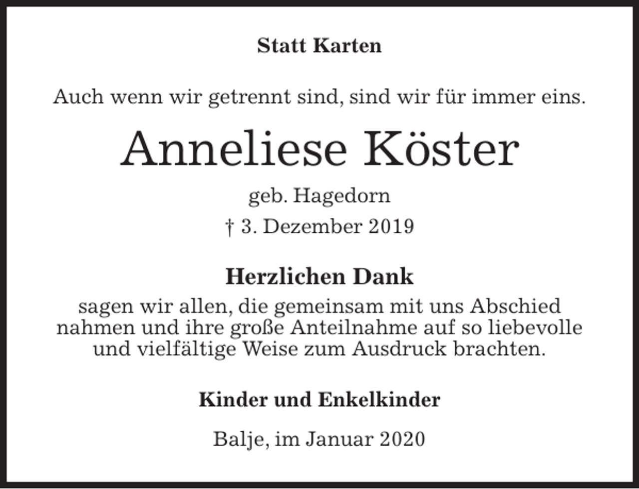 <p>Statt Karten<br />Auch wenn wir getrennt sind, sind wir für immer eins.<br />Anneliese Köster<br />geb. Hagedorn<br />† 3. Dezember 2019<br />Herzlichen Dank<br />sagen wir allen, die gemeinsam mit uns Abschied<br />nahmen und ihre große Anteilnahme auf so liebevolle<br />und vielfältige Weise zum Ausdruck brachten.<br />Kinder und Enkelkinder<br />Balje, im Januar 2020</p>