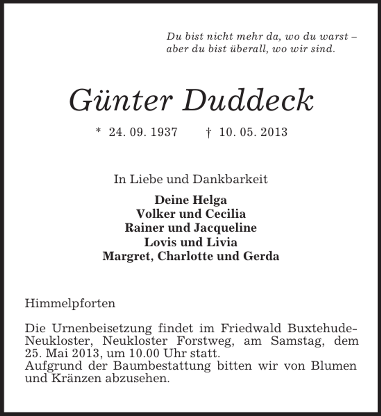 <p>Du bist nicht mehr da, wo du warst –<br />aber du bist überall, wo wir sind.</p><p>Günter Duddeck<br />* 24. 09. 1937</p><p>† 10. 05. 2013</p><p>In Liebe und Dankbarkeit<br />Deine Helga<br />Volker und Cecilia<br />Rainer und Jacqueline<br />Lovis und Livia<br />Margret, Charlotte und Gerda</p><p>Himmelpforten<br />Die Urnenbeisetzung findet im Friedwald BuxtehudeNeukloster, Neukloster Forstweg, am Samstag, dem<br />25. Mai 2013, um 10.00 Uhr statt.<br />Aufgrund der Baumbestattung bitten wir von Blumen<br />und Kränzen abzusehen.</p>