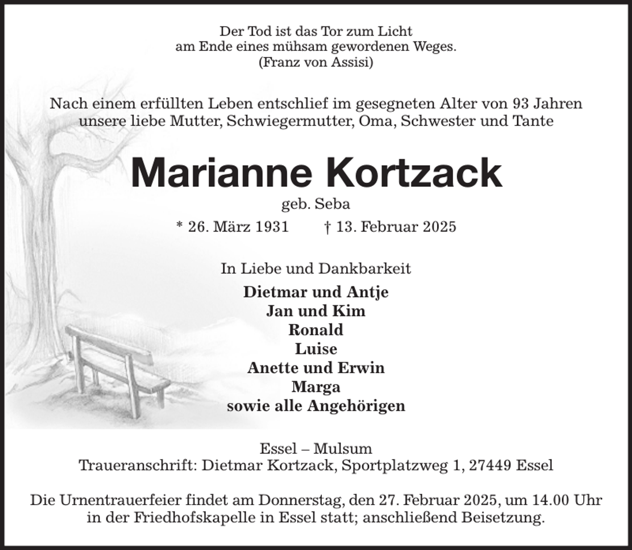 <p>Der Tod ist das Tor zum Licht<br />am Ende eines mühsam gewordenen Weges.<br />(Franz von Assisi)<br />Nach einem erfüllten Leben entschlief im gesegneten Alter von 93 Jahren<br />unsere liebe Mutter, Schwiegermutter, Oma, Schwester und Tante<br />Marianne Kortzack<br />geb. Seba<br />* 26. März 1931 † 13. Februar 2025<br />In Liebe und Dankbarkeit<br />Dietmar und Antje<br />Jan und Kim<br />Ronald<br />Luise<br />Anette und Erwin<br />Marga<br />sowie alle Angehörigen<br />Essel - Mulsum<br />Traueranschrift: Dietmar Kortzack, Sportplatzweg 1, 27449 Essel</p><p>Die Urnentrauerfeier findet am Donnerstag, den 27. Februar 2025, um 14.00 Uhr<br />in der Friedhofskapelle in Essel statt; anschließend Beisetzung.</p>