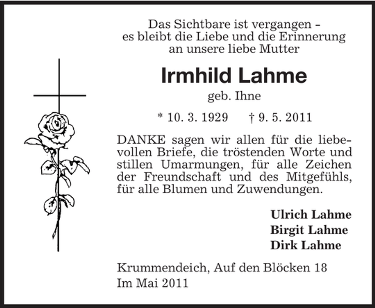 <p>Das Sichtbare ist vergangen -<br />es bleibt die Liebe und die Erinnerung<br />an unsere liebe Mutter<br />Irmhild Lahme<br />geb. Ihne<br />* 10. 3. 1929 † 9. 5. 2011<br />DANKE sagen wir allen für die liebevollen Briefe, die tröstenden Worte und stillen Umarmungen, für alle Zeichen der Freundschaft und des Mitgefühls, für alle Blumen und Zuwendungen.<br />Ulrich Lahme<br />Birgit Lahme<br />Dirk Lahme<br />Krummendeich, Auf den Blöcken 18<br />Im Mai 2011</p>