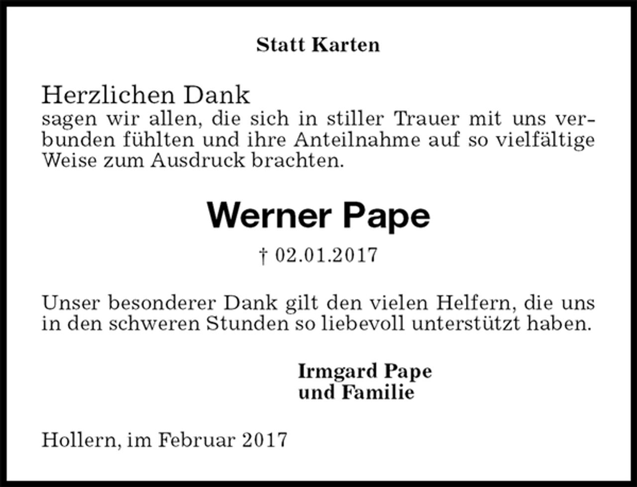 <p>Statt Karten<br />Herzlichen Dank<br />sagen wir allen, die sich in stiller Trauer mit uns verbunden fühlten und ihre Anteilnahme auf so vielfältige Weise zum Ausdruck brachten.<br />Werner Pape<br />† 02.01.2017<br />Unser besonderer Dank gilt den vielen Helfern, die uns in den schweren Stunden so liebevoll unterstützt haben.<br />Irmgard Pape<br />und Familie<br />Hollern, im Februar 2017</p>