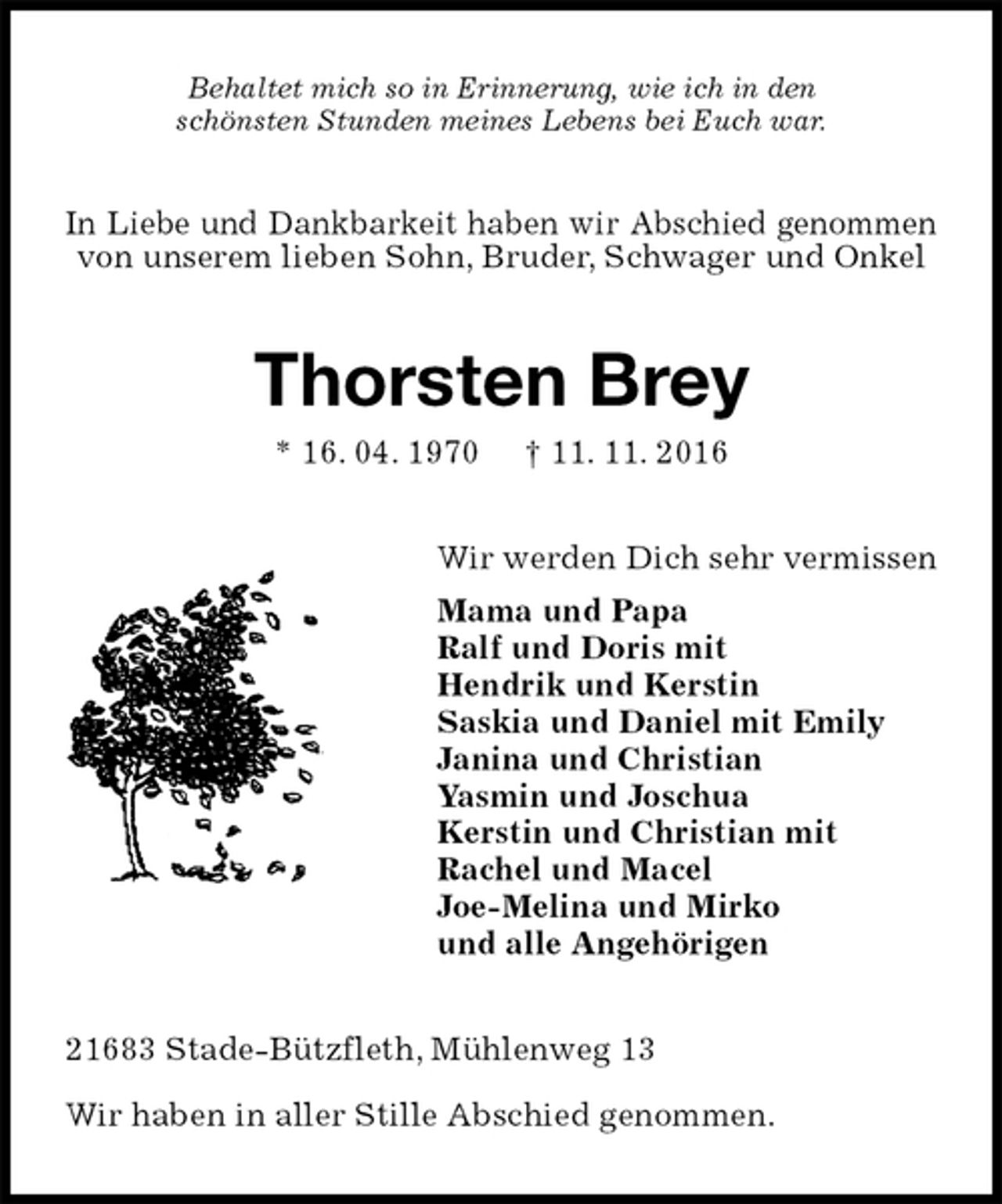 <p>Behaltet mich so in Erinnerung, wie ich in den<br />schönsten Stunden meines Lebens bei Euch war.<br />In Liebe und Dankbarkeit haben wir Abschied genommen von unserem lieben Sohn, Bruder, Schwager und Onkel<br />Thorsten Brey<br />* 16. 04. 1970 † 11. 11. 2016<br />Wir werden Dich sehr vermissen<br />Mama und Papa<br />Ralf und Doris mit<br />Hendrik und Kerstin<br />Saskia und Daniel mit Emily<br />Janina und Christian<br />Yasmin und Joschua<br />Kerstin und Christian mit<br />Rachel und Macel<br />Joe-Melina und Mirko<br />und alle Angehörigen<br />21683 Stade-Bützfleth, Mühlenweg 13<br />Wir haben in aller Stille Abschied genommen.</p>