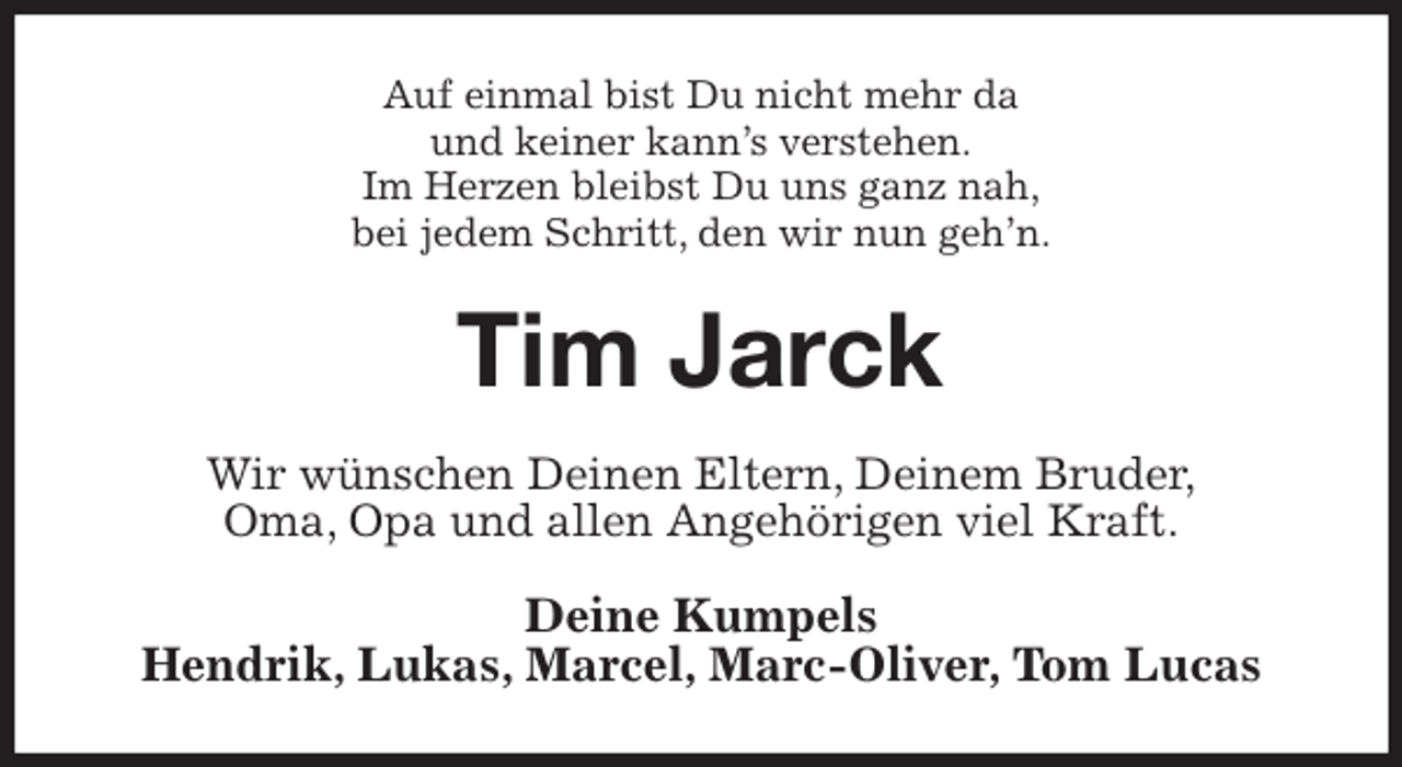 <p>Auf einmal bist Du nicht mehr da<br />und keiner kann’s verstehen.<br />Im Herzen bleibst Du uns ganz nah,<br />bei jedem Schritt, den wir nun geh’n.<br />Tim Jarck<br />Wir wünschen Deinen Eltern, Deinem Bruder,<br />Oma, Opa und allen Angehörigen viel Kraft.<br />Deine Kumpels<br />Hendrik, Lukas, Marcel, Marc-Oliver, Tom Lucas</p>