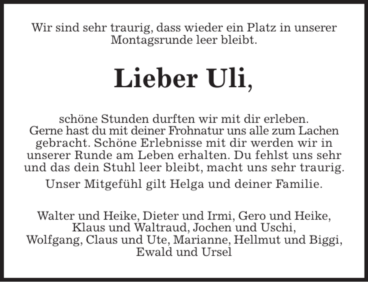 <p>Wir sind sehr traurig, dass wieder ein Platz in unserer Montagsrunde leer bleibt.<br />Lieber Uli,<br />schöne Stunden durften wir mit dir erleben.<br />Gerne hast du mit deiner Frohnatur uns alle zum Lachen<br />gebracht. Schöne Erlebnisse mit dir werden wir in<br />unserer Runde am Leben erhalten. Du fehlst uns sehr und das dein Stuhl leer bleibt, macht uns sehr traurig. Unser Mitgefühl gilt Helga und deiner Familie.<br />Walter und Heike, Dieter und Irmi, Gero und Heike,<br />Klaus und Waltraud, Jochen und Uschi,<br />Wolfgang, Claus und Ute, Marianne, Hellmut und Biggi, Ewald und Ursel</p>
