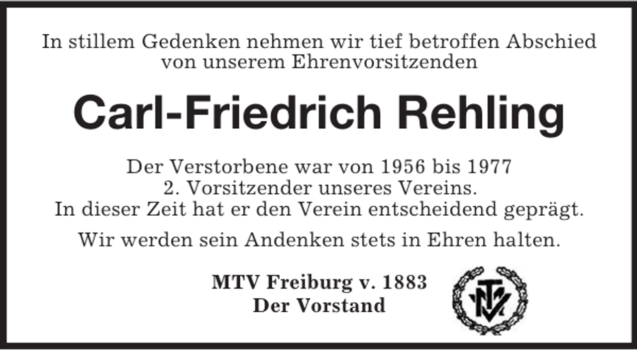 <p>In stillem Gedenken nehmen wir tief betroffen Abschied von unserem Ehrenvorsitzenden<br />Carl-Friedrich Rehling<br />Der Verstorbene war von 1956 bis 1977<br />2. Vorsitzender unseres Vereins.<br />In dieser Zeit hat er den Verein entscheidend geprägt.<br />Wir werden sein Andenken stets in Ehren halten.<br />MTV Freiburg v. 1883<br />Der Vorstand</p>