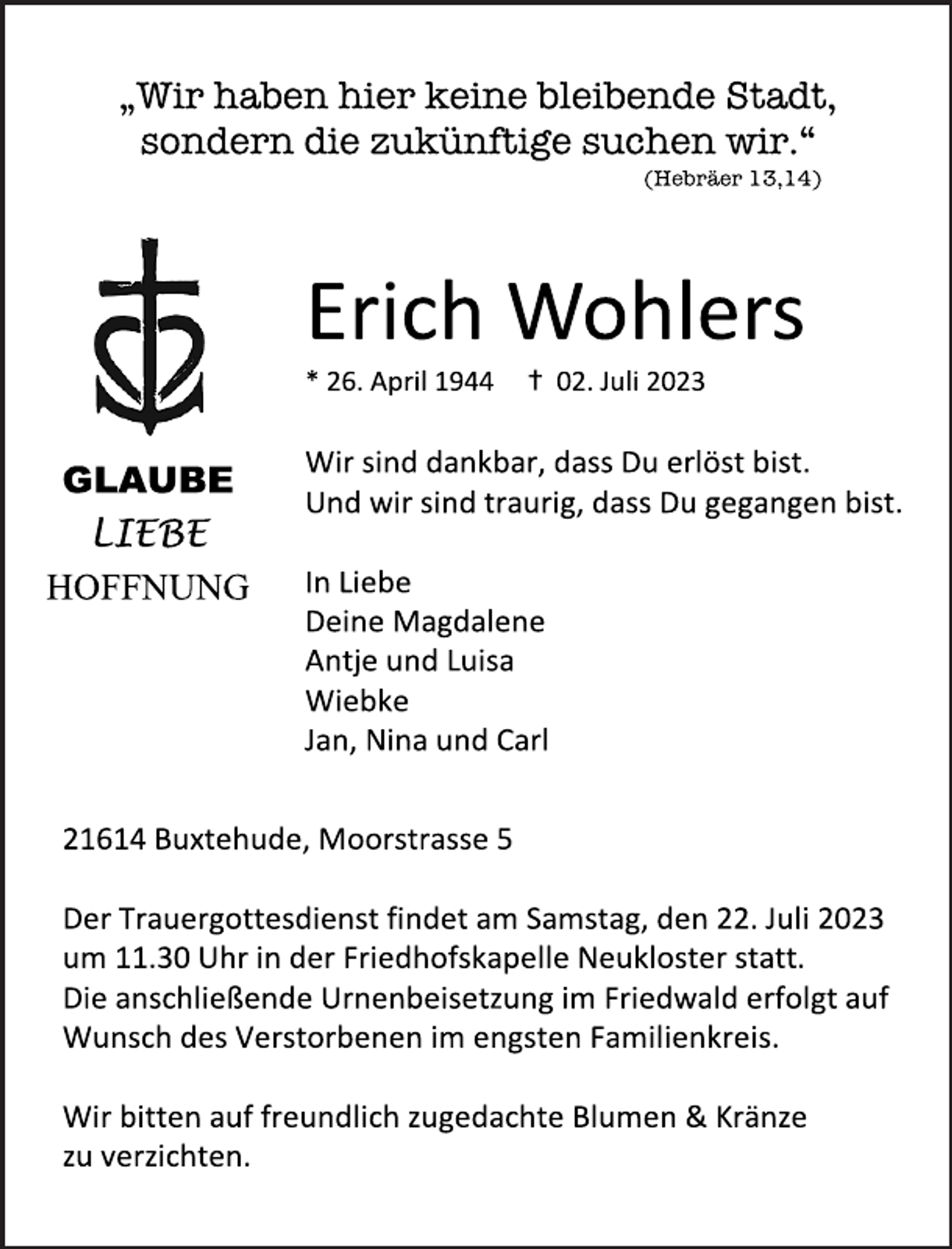 <p>„Wir haben hier keine bleibende Stadt,<br />sondern die zukünftige suchen wir.“<br />(Hebräer 13,14)<br />Erich Wohlers<br />* 26. April 1944 + 02. Juli 2023<br />Wir sind dankbar, dass Du erlöst bist.<br />Und wir sind traurig, dass Du gegangen bist.<br />GLAUBE<br />LIEBE<br />HOFFNUNG<br />In Liebe<br />Deine Magdalene<br />Antje und Luisa<br />Wiebke<br />Jan, Nina und Carl</p><p>21614 Buxtehude, Moorstrasse 5<br />Der Trauergottesdienst findet am Samstag, den 22. Juli 2023<br />um 11.30 Uhr in der Friedhofskapelle Neukloster statt.<br />Die anschließende Urnenbeisetzung im Friedwald erfolgt auf<br />Wunsch des Verstorbenen im engsten Familienkreis.<br />Wir bitten auf freundlich zugedachte Blumen &amp; Kränze<br />zu verzichten.</p>
